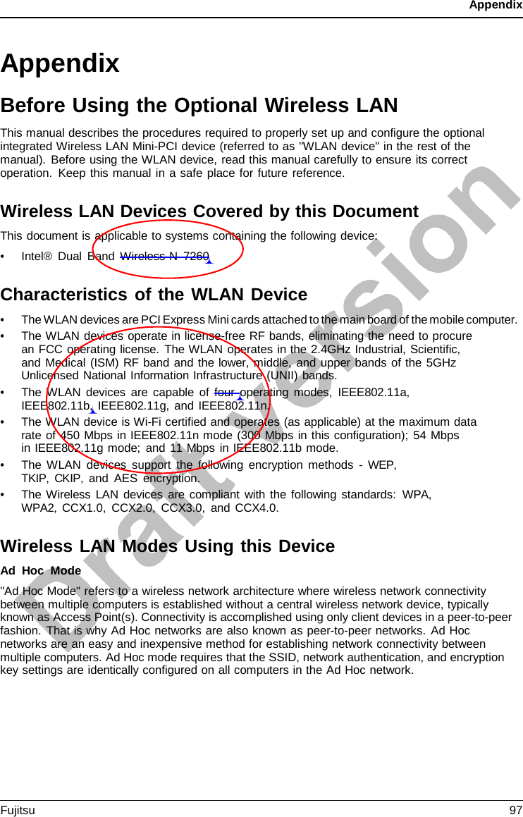 Appendix   Appendix Before Using the Optional Wireless LAN This manual describes the procedures required to properly set up and configure the optional integrated Wireless LAN Mini-PCI device (referred to as &quot;WLAN device&quot; in the rest of the manual). Before using the WLAN device, read this manual carefully to ensure its correct operation. Keep this manual in a safe place for future reference.  Wireless LAN Devices Covered by this Document This document is applicable to systems containing the following device: • Intel® Dual Band Wireless-N  7260  Characteristics of the WLAN Device • The WLAN devices are PCI Express Mini cards attached to the main board of the mobile computer. • The WLAN devices operate in license-free RF bands, eliminating the need to procure an FCC operating license. The WLAN operates in the 2.4GHz Industrial, Scientific, and Medical (ISM) RF band and the lower, middle, and upper bands of the 5GHz Unlicensed National Information Infrastructure (UNII) bands. • The WLAN devices are capable of four operating modes, IEEE802.11a, IEEE802.11b, IEEE802.11g, and IEEE802.11n. • The WLAN device is Wi-Fi certified and operates (as applicable) at the maximum data rate of 450 Mbps in IEEE802.11n mode (300 Mbps in this configuration); 54 Mbps    in IEEE802.11g mode; and 11 Mbps in IEEE802.11b mode. • The WLAN devices support the following encryption methods  -  WEP, TKIP, CKIP, and AES encryption. • The Wireless LAN devices are compliant with the following standards: WPA, WPA2, CCX1.0, CCX2.0, CCX3.0, and CCX4.0.  Wireless LAN Modes Using this Device Ad Hoc Mode &quot;Ad Hoc Mode&quot; refers to a wireless network architecture where wireless network connectivity between multiple computers is established without a central wireless network device, typically known as Access Point(s). Connectivity is accomplished using only client devices in a peer-to-peer fashion. That is why Ad Hoc networks are also known as peer-to-peer networks. Ad Hoc networks are an easy and inexpensive method for establishing network connectivity between multiple computers. Ad Hoc mode requires that the SSID, network authentication, and encryption key settings are identically configured on all computers in the Ad Hoc network. Fujitsu 97  