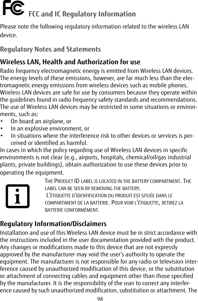 98 FCC and IC Regulatory InformationPlease note the following regulatory information related to the wireless LAN device.Regulatory Notes and StatementsWireless LAN, Health and Authorization for use Radio frequency electromagnetic energy is emitted from Wireless LAN devices. The energy levels of these emissions, however, are far much less than the elec-tromagnetic energy emissions from wireless devices such as mobile phones. Wireless LAN devices are safe for use by consumers because they operate within the guidelines found in radio frequency safety standards and recommendations. The use of Wireless LAN devices may be restricted in some situations or environ-ments, such as:• On board an airplane, or• In an explosive environment, or• In situations where the interference risk to other devices or services is per-ceived or identified as harmful.In cases in which the policy regarding use of Wireless LAN devices in specific environments is not clear (e.g., airports, hospitals, chemical/oil/gas industrial plants, private buildings), obtain authorization to use these devices prior to operating the equipment. Regulatory Information/Disclaimers Installation and use of this Wireless LAN device must be in strict accordance with the instructions included in the user documentation provided with the product. Any changes or modifications made to this device that are not expressly approved by the manufacturer may void the user’s authority to operate the equipment. The manufacturer is not responsible for any radio or television inter-ference caused by unauthorized modification of this device, or the substitution or attachment of connecting cables and equipment other than those specified by the manufacturer. It is the responsibility of the user to correct any interfer-ence caused by such unauthorized modification, substitution or attachment. The THE PRODUCT ID LABEL IS LOCATED IN THE BATTERY COMPARTMENT. THE LABEL CAN BE SEEN BY REMOVING THE BATTERY. L’ÉTIQUETTE D’IDENTIFICATION DU PRODUIT EST SITUÉE DANS LE COMPARTIMENT DE LA BATTERIE. POUR VOIR L’ÉTIQUETTE, RETIREZ LA BATTERIE CONFORMÉMENT.