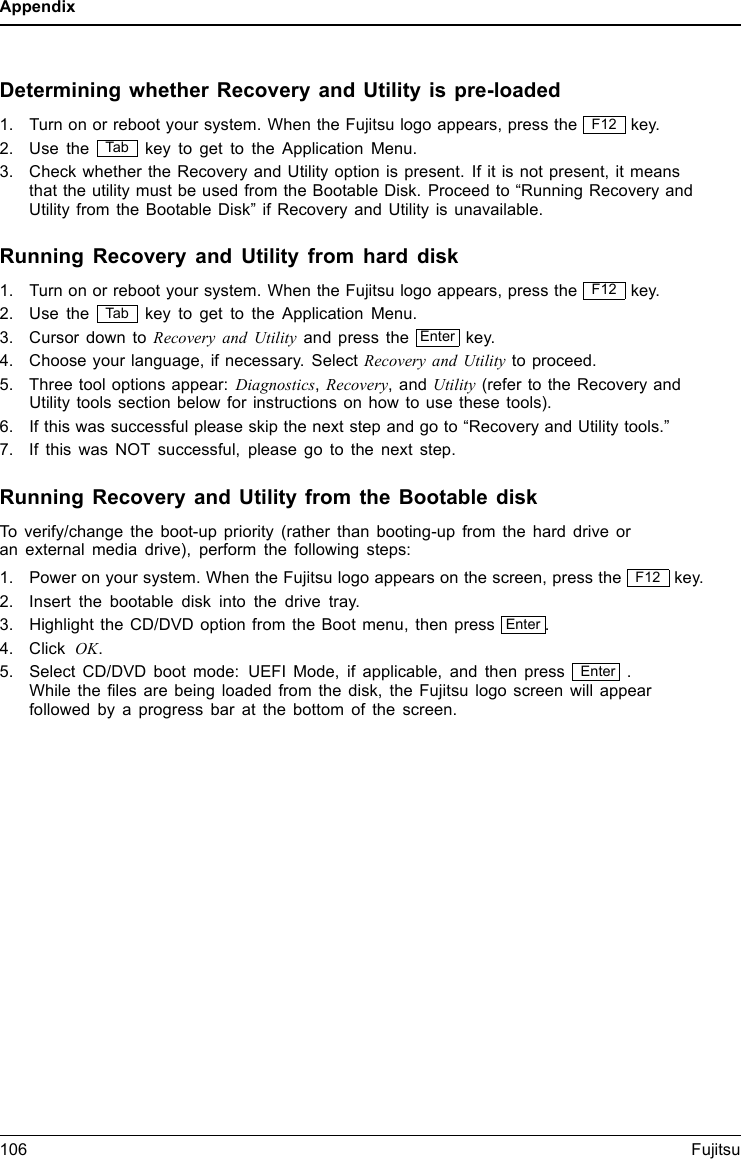 AppendixDetermining whether Recovery and Utility is pre-loaded1. Turn on or reboot your system. When the Fujitsu logo appears, press the F12 key.2. Use the Ta b key to get to the Application Menu.3. Check whether the Recovery and Utility option is present. If it is not present, it meansthat the utility must be used from the Bootable Disk. Proceed to “Running Recovery andUtility from the Bootable Disk” if Recovery and Utility is unavailable.Running Recovery and Utility from hard disk1. Turn on or reboot your system. When the Fujitsu logo appears, press the F12 key.2. Use the Ta b key to get to the Application Menu.3. Cursor down to Recovery and Utility and press the Enter key.4. Choose your language, if necessary. Select Recovery and Utility to proceed.5. Three tool options appear: Diagnostics,Recovery,andUtility (refer to the Recovery andUtility tools section below for instructions on how to use these tools).6. If this was successful please skip the next step and go to “Recovery and Utility tools.”7. If this was NOT successful, please go to the next step.Running Recovery and Utility from the Bootable diskTo verify/change the boot-up priority (rather than booting-up from the hard drive oran external media drive), perform the following steps:1. Power on your system. When the Fujitsu logo appears on the screen, press the F12 key.2. Insert the bootable disk into the drive tray.3. Highlight the CD/DVD option from the Boot menu, then press Enter .4. Click OK.5. Select CD/DVD boot mode: UEFI Mode, if applicable, and then press Enter .While the ﬁles are being loaded from the disk, the Fujitsu logo screen will appearfollowed by a progress bar at the bottom of the screen.106Fujitsu