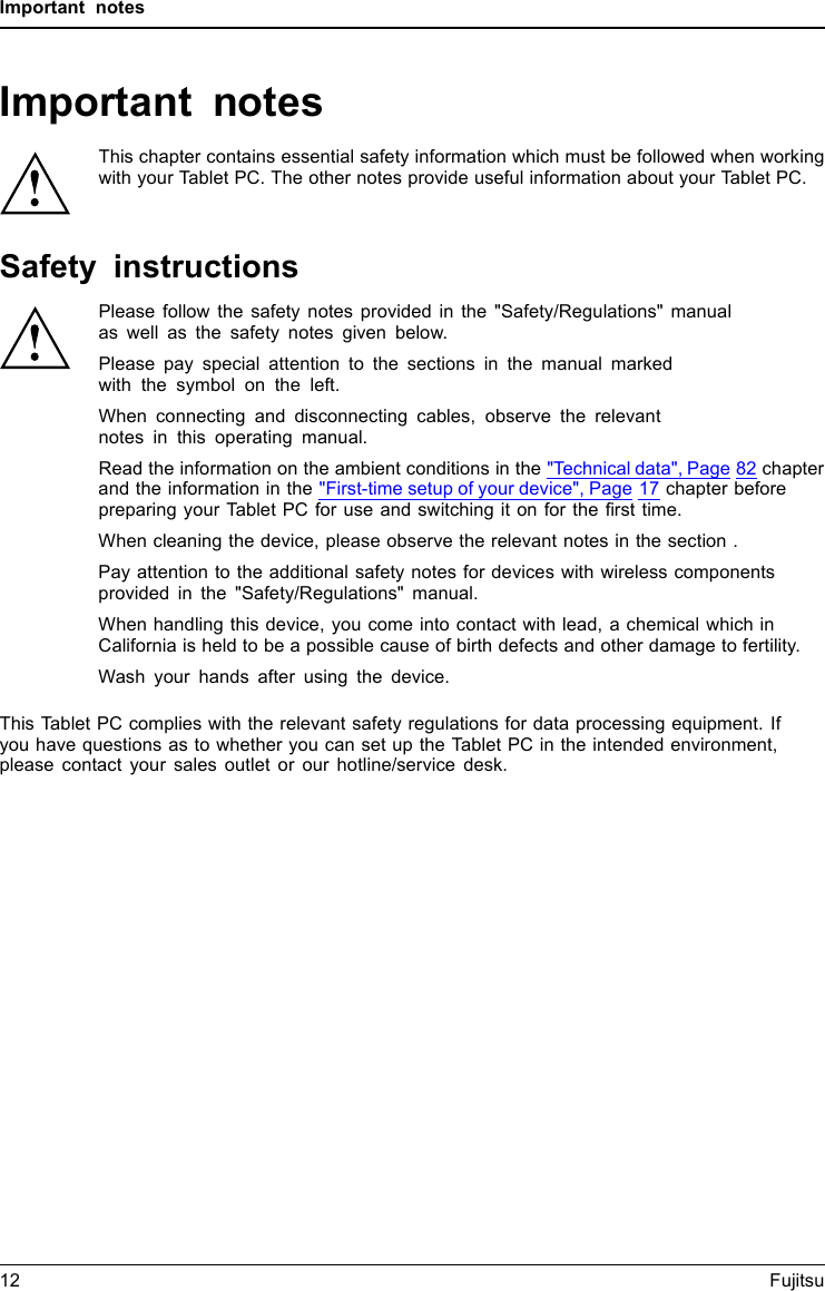 Important notesImportant notesImportantnotesNotesThis chapter contains essential safety information which must be followed when workingwith your Tablet PC. The other notes provide useful information about your Tablet PC.Safety instructionsSafetyinformationInform ation,Please follow the safety notes provided in the &quot;Safety/Regulations&quot; manualas well as the safety notes given below.Please pay special attention to the sections in the manual markedwith the symbol on the left.When connecting and disconnecting cables, observe the relevantnotes in this operating manual.Read the information on the ambient conditions in the &quot;Technical data&quot;, Page 82 chapterand the information in the &quot;First-time setup of your device&quot;, Page 17 chapter beforepreparing your Tablet PC for use and switching it on for the ﬁrst time.When cleaning the device, please observe the relevant notes in the section .Pay attention to the additional safety notes for devices with wireless componentsprovided in the &quot;Safety/Regulations&quot; manual.When handling this device, you come into contact with lead, a chemical which inCalifornia is held to be a possible cause of birth defects and other damage to fertility.Wash your hands after using the device.This Tablet PC complies with the relevant safety regulations for data processing equipment. Ifyou have questions as to whether you can set up the Tablet PC in the intended environment,please contact your sales outlet or our hotline/service desk.12 Fujitsu