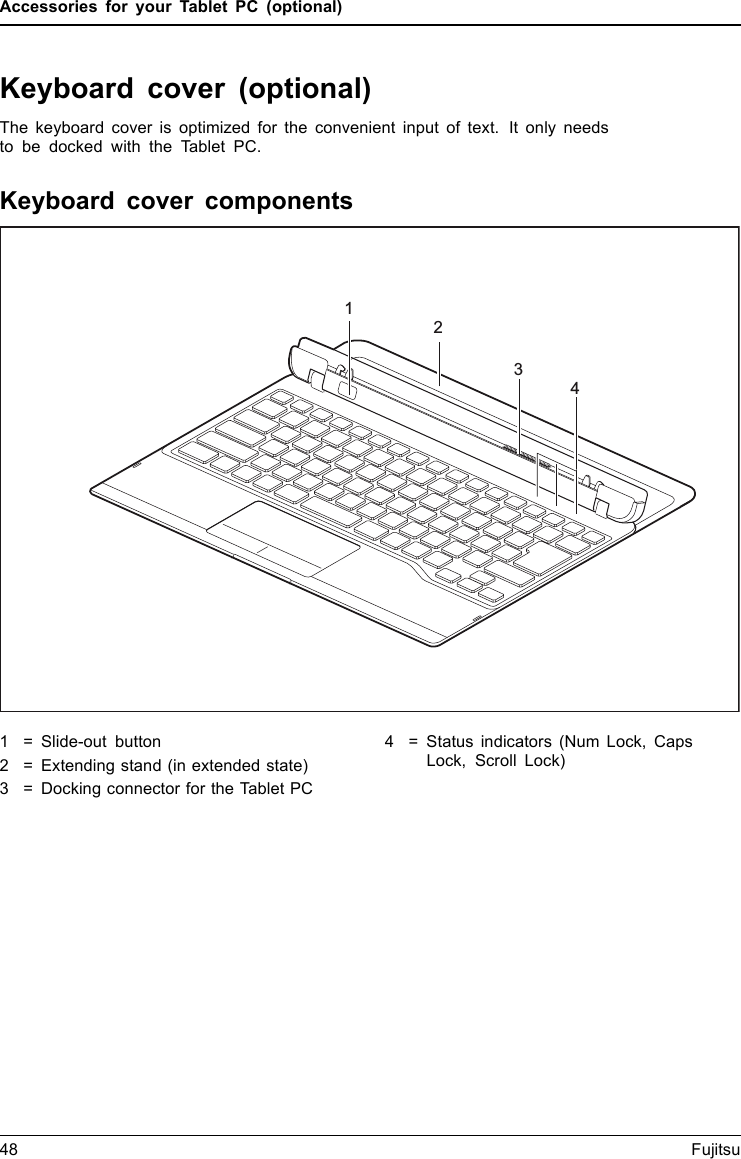 Accessories for your Tablet PC (optional)Keyboard cover (optional)The keyboard cover is optimized for the convenient input of text. It only needsto be docked with the Tablet PC.Keyboard cover componentsKeyboardco verCom ponents24131 = Slide-out button2 = Extending stand (in extended state)3 = Docking connector for the Tablet PC4 = Status indicators (Num Lock, CapsLock, Scroll Lock)48 Fujitsu
