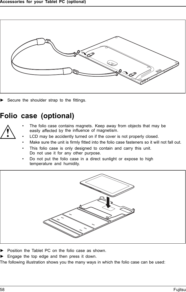 Accessories for your Tablet PC (optional)►Secure the shoulder strap to the ﬁttings.Folio case (optional)• The folio case contains magnets. Keep away from objects that may beeasily affected bytheinﬂuence of magnetism.• LCD may be accidently turned on if the cover is not properly closed.• Make sure the unit is ﬁrmly ﬁtted into the folio case fasteners so it will not fall out.• This folio case is only designed to contain and carry this unit.Do not use it for any other purpose.• Do not put the folio case in a direct sunlight or expose to hightemperature and humidity.►Position the Tablet PC on the folio case as shown.►Engage the top edge and then press it down.The following illustration shows you the many ways in which the folio case can be used:58 Fujitsu