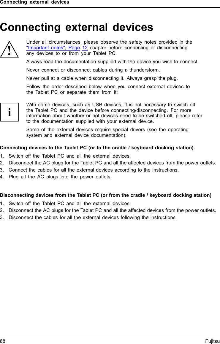 Connecting external devicesConnecting external devicesUnder all circumstances, please observe the safety notes provided in the&quot;Important notes&quot;, Page 12 chapter before connecting or disconnectingany devices to or from your Tablet PC.Always read the documentation supplied with the device you wish to connect.Never connect or disconnect cables during a thunderstorm.Never pull at a cable when disconnecting it. Always grasp the plug.Follow the order described below when you connect external devices tothe Tablet PC or separate them from it:With some devices, such as USB devices, it is not necessary to switch offthe Tablet PC and the device before connecting/disconnecting. For moreinformation about whether or not devices need to be switched off, please referto the documentation supplied with your external device.Some of the external devices require special drivers (see the operatingsystem and external device documentation).Connecting devices to the Tablet PC (or to the cradle / keyboard docking station).1. Switch off the Tablet PC and all the external devices.2. Disconnect the AC plugs for the Tablet PC and all the affected devices from the power outlets.3. Connect the cables for all the external devices according to the instructions.4. Plug all the AC plugs into the power outlets.Devices,Peripherals,Disconnecting devices from the Tablet PC (or from the cradle / keyboard docking station)1. Switch off the Tablet PC and all the external devices.2. Disconnect the AC plugs for the Tablet PC and all the affected devices from the power outlets.3. Disconnect the cables for all the external devices following the instructions.Devices,Peripherals,68 Fujitsu