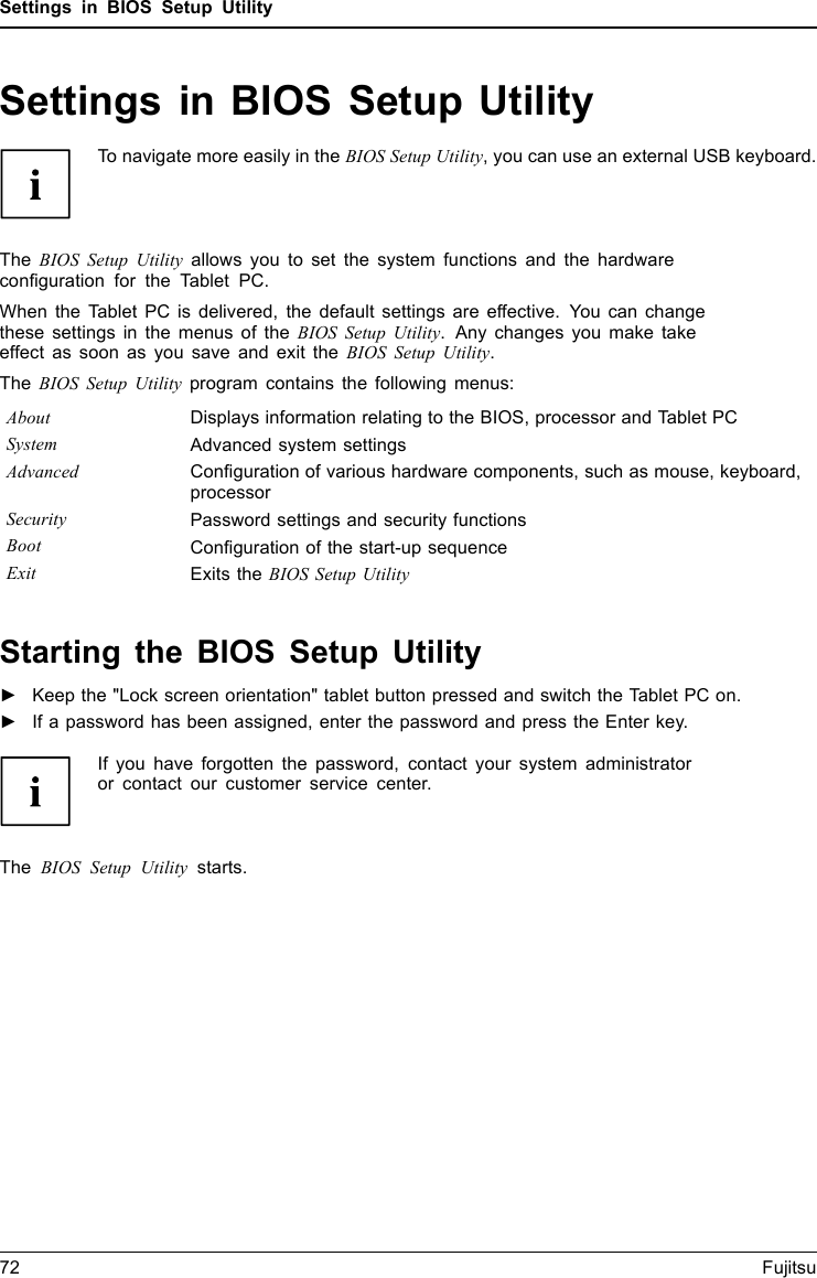 Settings in BIOS Setup UtilitySettings in BIOS Setup UtilityBIOSSetupUtilitySystemsettings,BIOSSetupUtilityConﬁguration,BIOSSetupUtilitySetupConﬁgurin gsystemConﬁguringhardwareTo navigate more easily in the BIOS Setup Utility, you can use an external USB keyboard.The BIOS Setup Utility allows you to set the system functions and the hardwareconﬁguration for the Tablet PC.When the Tablet PC is delivered, the default settings are effective. You can changethese settings in the menus of the BIOS Setup Utility. Any changes you make takeeffect as soon as you save and exit the BIOS Setup Utility.The BIOS Setup Utility program contains the following menus:About Displays information relating to the BIOS, processor and Tablet PCSystem Advanced system settingsAdvanced Conﬁguration of various hardware components, such as mouse, keyboard,processorSecurity Password settings and security functionsBoot Conﬁguration of the start-up sequenceExit Exits the BIOS Setup UtilityStarting the BIOS Setup Utility►Keep the &quot;Lock screen orientation&quot; tablet button pressed and switch the Tablet PC on.BIOSSetupUtility►If a password has been assigned, enter the password and press the Enter key.If you have forgotten the password, contact your system administratoror contact our customer service center.The BIOS Setup Utility starts.72 Fujitsu