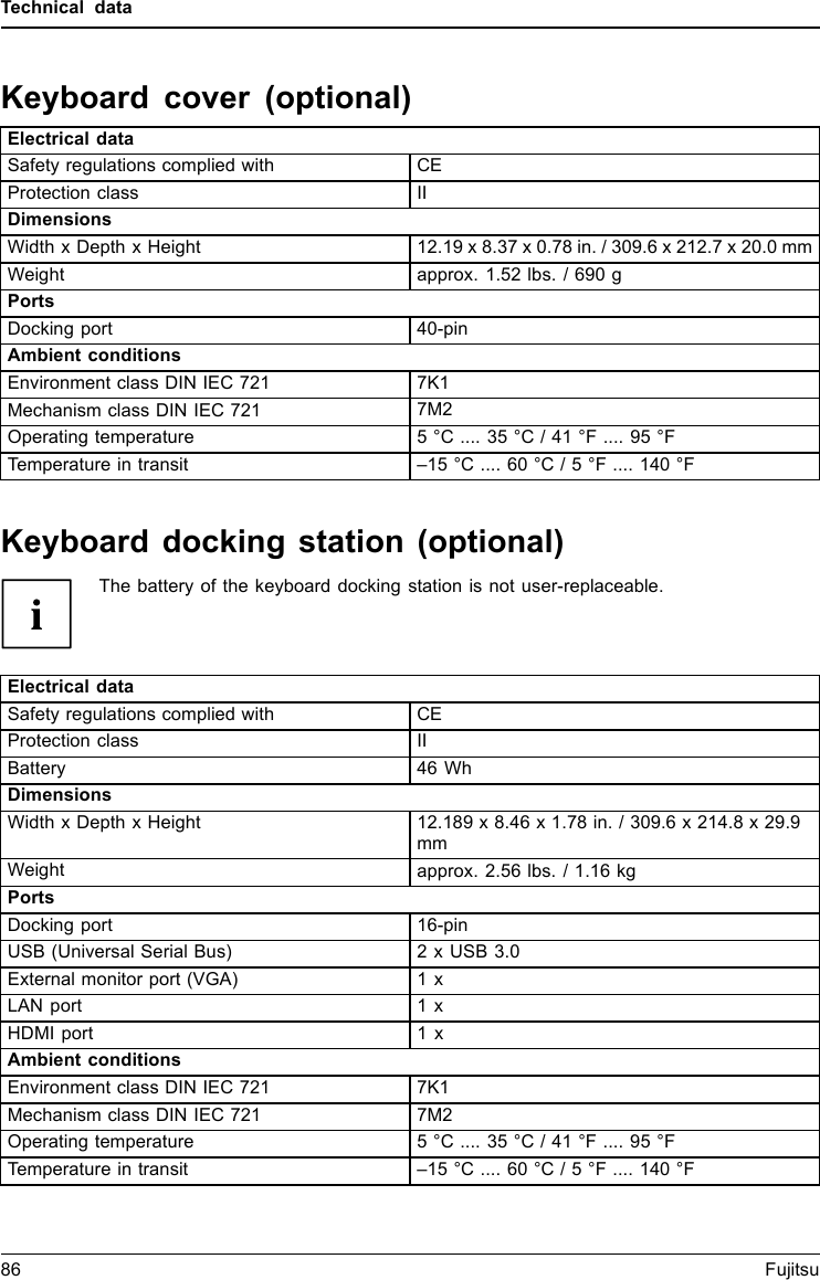 Technical dataKeyboard cover (optional)Electrical dataSafety regulations complied with CEProtection class IIDimensionsWidth x Depth x Height 12.19 x 8.37 x 0.78 in. / 309.6 x 212.7 x 20.0 mmWeight approx. 1.52 lbs. / 690 gPortsDocking port 40-pinAmbient conditionsEnvironment class DIN IEC 721 7K1Mechanism class DIN IEC 721 7M2Operating temperature 5 °C .... 35 °C / 41 °F .... 95 °FTemperature in transit –15 °C .... 60 °C / 5 °F .... 140 °FKeyboard docking station (optional)The battery of the keyboard docking station is not user-replaceable.Electrical dataSafety regulations complied with CEProtection class IIBattery 46 WhDimensionsWidth x Depth x Height 12.189 x 8.46 x 1.78 in. / 309.6 x 214.8 x 29.9mmWeight approx. 2.56 lbs. / 1.16 kgPortsDocking port 16-pinUSB (Universal Serial Bus) 2 x USB 3.0External monitor port (VGA) 1xLAN port 1 xHDMI port 1 xAmbient conditionsEnvironment class DIN IEC 721 7K1Mechanism class DIN IEC 721 7M2Operating temperature 5 °C .... 35 °C / 41 °F .... 95 °FTemperature in transit –15 °C .... 60 °C / 5 °F .... 140 °F86 Fujitsu