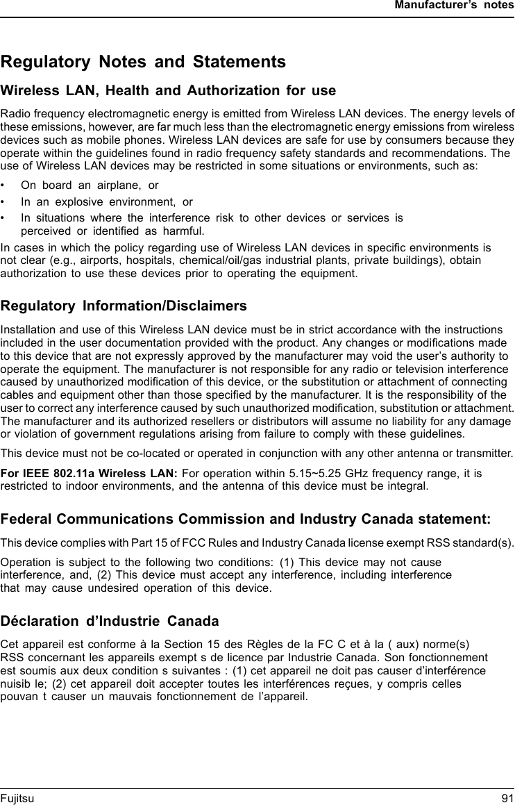 Manufacturer’s notesRegulatory Notes and StatementsWireless LAN, Health and Authorization for useRadio frequency electromagnetic energy is emitted from Wireless LAN devices. The energy levels ofthese emissions, however, are far much less than the electromagnetic energy emissions from wirelessdevices such as mobile phones. Wireless LAN devices are safe for use by consumers because theyoperate within the guidelines found in radio frequency safety standards and recommendations. Theuse of Wireless LAN devices may be restricted in some situations or environments, such as:• On board an airplane, or• In an explosive environment, or• In situations where the interference risk to other devices or services isperceived or identiﬁed as harmful.In cases in which the policy regarding use of Wireless LAN devices in speciﬁc environments isnot clear (e.g., airports, hospitals, chemical/oil/gas industrial plants, private buildings), obtainauthorization to use these devices prior to operating the equipment.Regulatory Information/DisclaimersInstallation and use of this Wireless LAN device must be in strict accordance with the instructionsincluded in the user documentation provided with the product. Any changes or modiﬁcations madeto this device that are not expressly approved by the manufacturer may void the user’s authority tooperate the equipment. The manufacturer is not responsible for any radio or television interferencecaused by unauthorized modiﬁcation of this device, or the substitution or attachment of connectingcables and equipment other than those speciﬁed by the manufacturer. It is the responsibility of theuser to correct any interference caused by such unauthorized modiﬁcation, substitution or attachment.The manufacturer and its authorized resellers or distributors will assume no liability for any damageor violation of government regulations arising from failure to comply with these guidelines.This device must not be co-located or operated in conjunction with any other antenna or transmitter.For IEEE 802.11a Wireless LAN: For operation within 5.15~5.25 GHz frequency range, it isrestricted to indoor environments, and the antenna of this device must be integral.Federal Communications Commission and Industry Canada statement:This device complies with Part 15 of FCC Rules and Industry Canada license exempt RSS standard(s).Operation is subject to the following two conditions: (1) This device may not causeinterference, and, (2) This device must accept any interference, including interferencethat may cause undesired operation of this device.Déclaration d’Industrie CanadaCet appareil est conforme à la Section 15 des Règles de la FC C et à la ( aux) norme(s)RSS concernant les appareils exempt s de licence par Industrie Canada. Son fonctionnementest soumis aux deux condition s suivantes : (1) cet appareil ne doit pas causer d’interférencenuisib le; (2) cet appareil doit accepter toutes les interférences reçues, y compris cellespouvan t causer un mauvais fonctionnement de l’appareil.Fujitsu 91