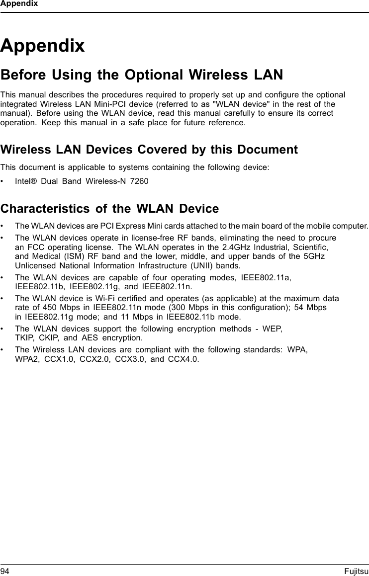 AppendixAppendixBefore Using the Optional Wireless LANThis manual describes the procedures required to properly set up and conﬁgure the optionalintegrated Wireless LAN Mini-PCI device (referred to as &quot;WLAN device&quot; in the rest of themanual). Before using the WLAN device, read this manual carefully to ensure its correctoperation. Keep this manual in a safe place for future reference.Wireless LAN Devices Covered by this DocumentThis document is applicable to systems containing the following device:• Intel® Dual Band Wireless-N 7260Characteristics of the WLAN Device• The WLAN devices are PCI Express Mini cards attached to the main board of the mobile computer.• The WLAN devices operate in license-free RF bands, eliminating the need to procurean FCC operating license. The WLAN operates in the 2.4GHz Industrial, Scientiﬁc,and Medical (ISM) RF band and the lower, middle, and upper bands of the 5GHzUnlicensed National Information Infrastructure (UNII) bands.• The WLAN devices are capable of four operating modes, IEEE802.11a,IEEE802.11b, IEEE802.11g, and IEEE802.11n.• The WLAN device is Wi-Fi certiﬁed and operates (as applicable) at the maximum datarate of 450 Mbps in IEEE802.11n mode (300 Mbps in this conﬁguration); 54 Mbpsin IEEE802.11g mode; and 11 Mbps in IEEE802.11b mode.• The WLAN devices support the following encryption methods - WEP,TKIP, CKIP, and AES encryption.• The Wireless LAN devices are compliant with the following standards: WPA,WPA2, CCX1.0, CCX2.0, CCX3.0, and CCX4.0.94 Fujitsu