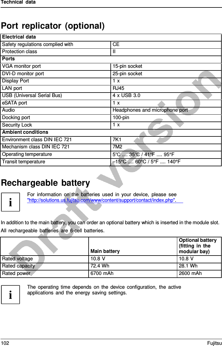 Technical data Rechargeable battery For information on the batteries used in your device, please see &quot;http://solutions.us.fujitsu.com/www/content/support/contact/index.php&quot;. In addition to the main battery, you can order an optional battery which is inserted in the module slot. All rechargeable batteries are  6-cell batteries. Port replicator (optional) Electrical data Safety regulations complied with CE Protection class II Ports VGA monitor port 15-pin socket DVI-D monitor port 25-pin socket Display Port 1 x LAN port RJ45 USB (Universal Serial Bus) 4 x USB 3.0 eSATA port 1 x Audio Headphones and microphone port Docking port 100-pin Security Lock 1 x Ambient conditions Environment class DIN IEC 721 7K1 Mechanism class DIN IEC 721 7M2 Operating temperature 5℃ .... 35℃ / 41°F .... 95°F Transit temperature –15°C .... 60°C / 5°F .... 140°FMain battery Optional battery (fitting in the modular bay) Rated voltage 10.8 V 10.8 V Rated capacity 72.4 Wh 28.1 Wh Rated power 6700 mAh 2600 mAh The operating time depends on the device configuration, the active applications and the energy saving settings. 102 Fujitsu 