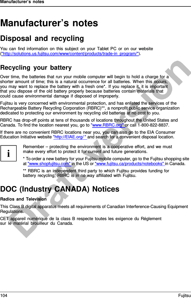 Manufacturer’s notes Manufacturer’s notes Disposal and recycling You can find information on this subject on your Tablet PC or on our website (&quot;http://solutions.us.fujitsu.com/www/content/products/trade-in_program/&quot;). Recycling your battery Over time, the batteries that run your mobile computer will begin to hold a charge for a shorter amount of time; this is a natural occurrence for all batteries. When this occurs, you may want to replace the battery with a fresh one*. If you replace it, it is important that you dispose of the old battery properly because batteries contain materials that could cause environmental damage if disposed of improperly. Fujitsu is very concerned with environmental protection, and has enlisted the services of the Rechargeable Battery Recycling Corporation (RBRC)**, a nonprofit public service organization dedicated to protecting our environment by recycling old batteries at no cost to you. RBRC has drop-off points at tens of thousands of locations throughout the United States and Canada. To find the location nearest you, go to &quot;www.RBRC.org&quot; or call 1-800-822-8837. If there are no convenient RBRC locations near you, you can also go to the EIA Consumer Education Initiative website &quot;http://EIAE.org/ &quot; and search for a convenient disposal location. Remember – protecting the environment is a cooperative effort, and we must make every effort to protect it for current and future generations. *To order a new battery for your Fujitsu mobile computer, go to the Fujitsu shopping siteat &quot;www.shopfujitsu.com&quot; in the US or &quot;www.fujitsu.ca/products/notebooks&quot; in Canada. ** RBRC is an independent third party to which Fujitsu provides funding for battery recycling; RBRC is in no way affiliated with Fujitsu. DOC (Industry CANADA) Notices Radios and Television This Class B digital apparatus meets all requirements of Canadian Interference-Causing Equipment Regulations. CET appareil numérique de la class B respecte toutes les exigence du Réglement sur le matérial brouilleur du Canada. 104 Fujitsu 