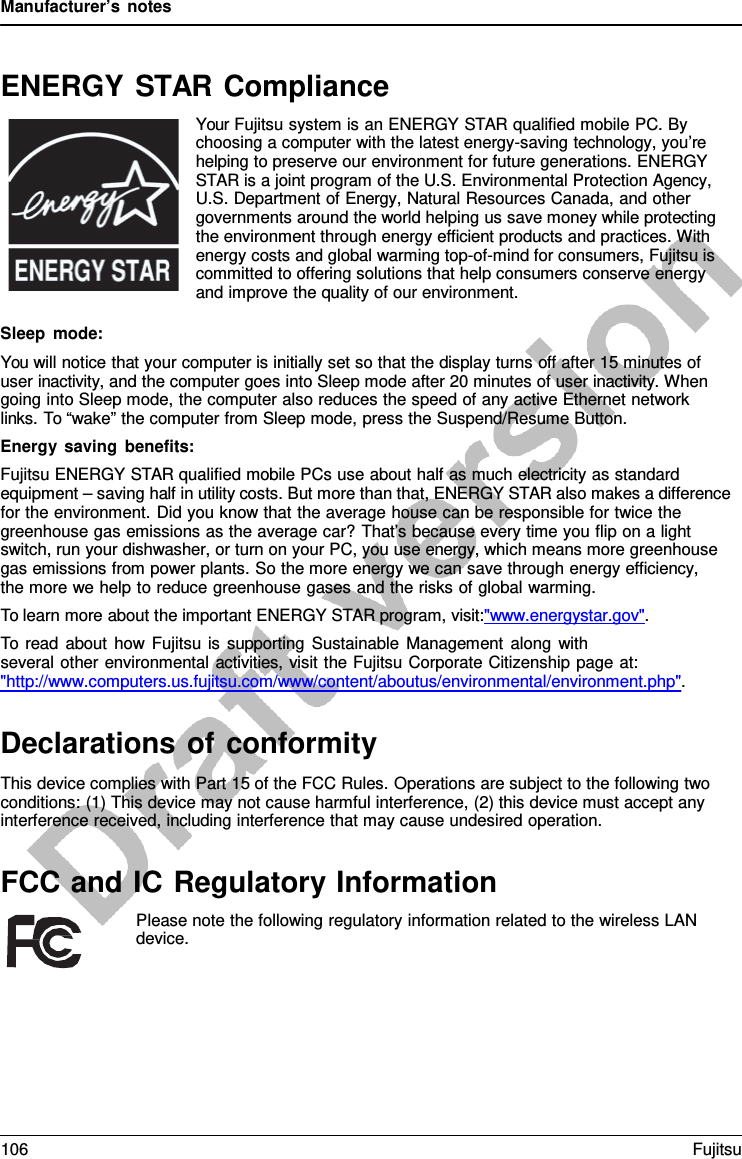 Manufacturer’s notes ENERGY STAR Compliance Your Fujitsu system is an ENERGY STAR qualified mobile PC. By choosing a computer with the latest energy-saving technology, you’re helping to preserve our environment for future generations. ENERGY STAR is a joint program of the U.S. Environmental Protection Agency, U.S. Department of Energy, Natural Resources Canada, and other governments around the world helping us save money while protecting the environment through energy efficient products and practices. With energy costs and global warming top-of-mind for consumers, Fujitsu is committed to offering solutions that help consumers conserve energy and improve the quality of our environment. Sleep mode: You will notice that your computer is initially set so that the display turns off after 15 minutes of user inactivity, and the computer goes into Sleep mode after 20 minutes of user inactivity. When going into Sleep mode, the computer also reduces the speed of any active Ethernet network links. To “wake” the computer from Sleep mode, press the Suspend/Resume Button. Energy saving benefits: Fujitsu ENERGY STAR qualified mobile PCs use about half as much electricity as standard equipment – saving half in utility costs. But more than that, ENERGY STAR also makes a difference for the environment. Did you know that the average house can be responsible for twice the greenhouse gas emissions as the average car? That’s because every time you flip on a light switch, run your dishwasher, or turn on your PC, you use energy, which means more greenhouse gas emissions from power plants. So the more energy we can save through energy efficiency,     the more we help to reduce greenhouse gases and the risks of global warming. To learn more about the important ENERGY STAR program, visit:&quot;www.energystar.gov&quot;. To read about how Fujitsu is supporting Sustainable Management along with several other environmental activities, visit the Fujitsu Corporate Citizenship page at: &quot;http://www.computers.us.fujitsu.com/www/content/aboutus/environmental/environment.php&quot;. Declarations of conformity This device complies with Part 15 of the FCC Rules. Operations are subject to the following two conditions: (1) This device may not cause harmful interference, (2) this device must accept any interference received, including interference that may cause undesired operation. FCC and IC Regulatory Information Please note the following regulatory information related to the wireless LAN device. 106 Fujitsu 