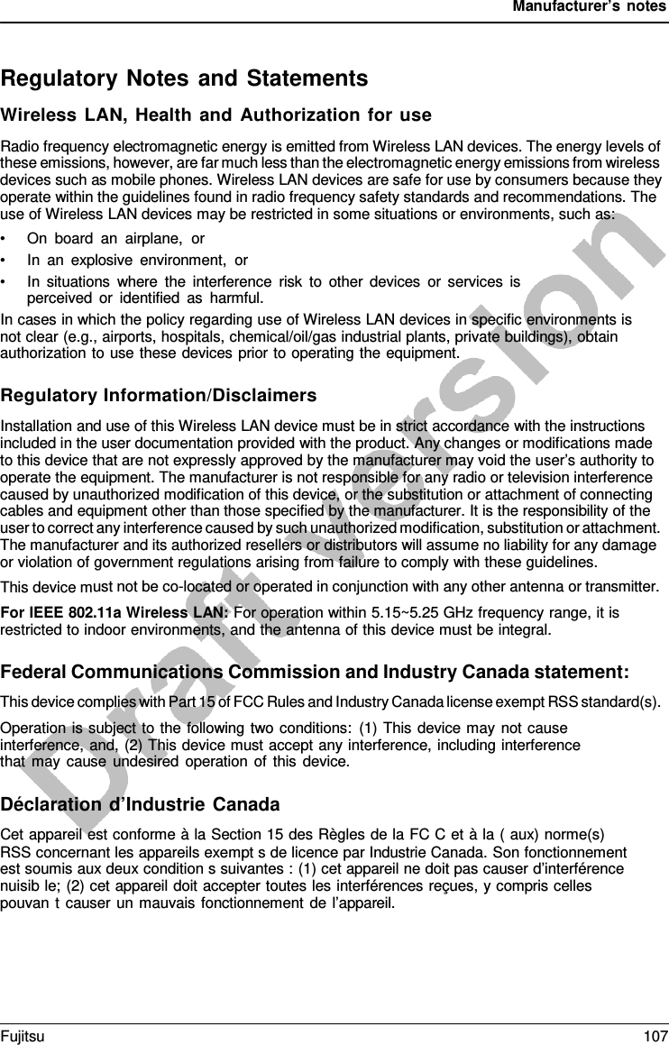 Manufacturer’s notes Regulatory Notes and Statements Wireless LAN, Health and Authorization for use Radio frequency electromagnetic energy is emitted from Wireless LAN devices. The energy levels of these emissions, however, are far much less than the electromagnetic energy emissions from wireless devices such as mobile phones. Wireless LAN devices are safe for use by consumers because they operate within the guidelines found in radio frequency safety standards and recommendations. The use of Wireless LAN devices may be restricted in some situations or environments, such as: •On  board an airplane,  or•In an explosive environment, or•In situations where the interference risk to other devices or services isperceived or identified as harmful.In cases in which the policy regarding use of Wireless LAN devices in specific environments is not clear (e.g., airports, hospitals, chemical/oil/gas industrial plants, private buildings), obtain authorization to use these devices prior to operating the equipment. Regulatory Information/Disclaimers Installation and use of this Wireless LAN device must be in strict accordance with the instructions included in the user documentation provided with the product. Any changes or modifications made to this device that are not expressly approved by the manufacturer may void the user’s authority to operate the equipment. The manufacturer is not responsible for any radio or television interference caused by unauthorized modification of this device, or the substitution or attachment of connecting cables and equipment other than those specified by the manufacturer. It is the responsibility of the user to correct any interference caused by such unauthorized modification, substitution or attachment. The manufacturer and its authorized resellers or distributors will assume no liability for any damage or violation of government regulations arising from failure to comply with these guidelines. This device must not be co-located or operated in conjunction with any other antenna or transmitter. For IEEE 802.11a Wireless LAN: For operation within 5.15~5.25 GHz frequency range, it is restricted to indoor environments, and the antenna of this device must be integral. Federal Communications Commission and Industry Canada statement: This device complies with Part 15 of FCC Rules and Industry Canada license exempt RSS standard(s). Operation is subject to the following two conditions: (1) This device may not cause interference, and, (2) This device must accept any interference, including interference that may cause undesired operation of this device. Déclaration d’Industrie Canada Cet appareil est conforme à la Section 15 des Règles de la FC C et à la ( aux) norme(s) RSS concernant les appareils exempt s de licence par Industrie Canada. Son fonctionnement est soumis aux deux condition s suivantes : (1) cet appareil ne doit pas causer d’interférence nuisib le; (2) cet appareil doit accepter toutes les interférences reçues, y compris celles pouvan t causer un mauvais fonctionnement de l’appareil. Fujitsu 107 