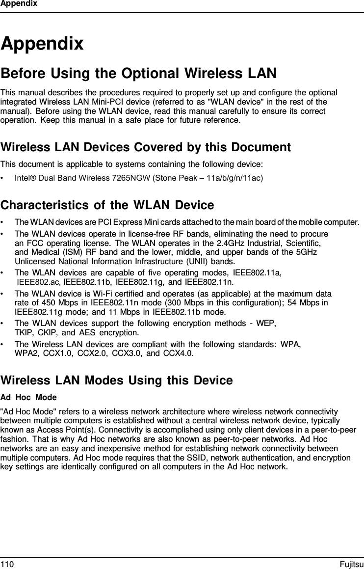 Appendix Appendix Before Using the Optional Wireless LAN This manual describes the procedures required to properly set up and configure the optional integrated Wireless LAN Mini-PCI device (referred to as &quot;WLAN device&quot; in the rest of the manual). Before using the WLAN device, read this manual carefully to ensure its correct operation. Keep this manual in a safe place for future reference. Wireless LAN Devices Covered by this Document This document is applicable to systems containing the following device: •Intel® Dual Band Wireless 7265NGW (Stone Peak – 11a/b/g/n/11ac)Characteristics of the WLAN Device •The WLAN devices are PCI Express Mini cards attached to the main board of the mobile computer.•The WLAN devices operate in license-free RF bands, eliminating the need to procurean FCC operating license. The WLAN operates in the 2.4GHz Industrial, Scientific,and Medical (ISM) RF band and the lower, middle, and upper bands of the 5GHzUnlicensed National Information Infrastructure (UNII) bands.•The WLAN devices are capable of five operating modes, IEEE802.11a,IEEE802.ac, IEEE802.11b, IEEE802.11g, and IEEE802.11n.•The WLAN device is Wi-Fi certified and operates (as applicable) at the maximum datarate of 450 Mbps in IEEE802.11n mode (300 Mbps in this configuration); 54 Mbps inIEEE802.11g mode; and 11 Mbps in IEEE802.11b mode.•The WLAN devices support the following encryption methods  -  WEP, TKIP, CKIP, and AES encryption.•The Wireless LAN devices are compliant with the following standards: WPA, WPA2, CCX1.0, CCX2.0, CCX3.0, and CCX4.0.Wireless LAN Modes Using this Device Ad Hoc Mode &quot;Ad Hoc Mode&quot; refers to a wireless network architecture where wireless network connectivity between multiple computers is established without a central wireless network device, typically known as Access Point(s). Connectivity is accomplished using only client devices in a peer-to-peer fashion. That is why Ad Hoc networks are also known as peer-to-peer networks. Ad Hoc networks are an easy and inexpensive method for establishing network connectivity between multiple computers. Ad Hoc mode requires that the SSID, network authentication, and encryption key settings are identically configured on all computers in the Ad Hoc network. 110 Fujitsu 