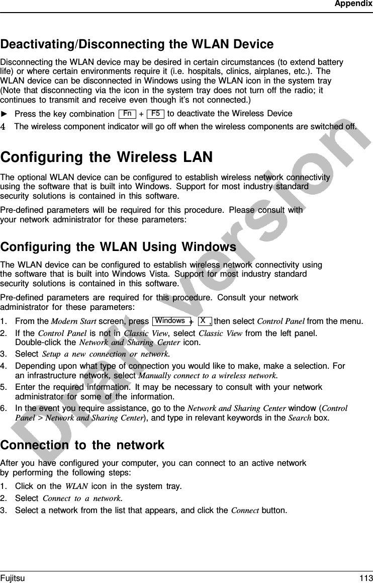 Appendix  F5   Deactivating/Disconnecting the WLAN Device Disconnecting the WLAN device may be desired in certain circumstances (to extend battery life) or where certain environments require it (i.e. hospitals, clinics, airplanes, etc.). The  WLAN device can be disconnected in Windows using the WLAN icon in the system tray (Note that disconnecting via the icon in the system tray does not turn off the radio; it continues to transmit and receive even though it’s not connected.) ►   Press the key combination + to deactivate the Wireless Device 4   The wireless component indicator will go off when the wireless components are switched off.  Configuring the Wireless LAN The optional WLAN device can be configured to establish wireless network connectivity using the software that is built into Windows. Support for most industry standard security solutions is contained in this software. Pre-defined parameters will be required for this procedure. Please consult with your network administrator for these parameters:  Configuring the WLAN Using Windows The WLAN device can be configured to establish wireless network connectivity using the software that is built into Windows Vista. Support for most industry standard security solutions is contained in this software. Pre-defined parameters are required for this procedure.  Consult your network administrator for these parameters: 1. From the Modern Start screen, press  Windows +  X  , then select Control Panel from the menu. 2. If the Control Panel is not in Classic View, select Classic View from the left panel. Double-click the Network and Sharing Center icon. 3. Select Setup  a  new connection or network. 4. Depending upon what type of connection you would like to make, make a selection. For an infrastructure network, select Manually connect to a wireless network. 5. Enter the required information. It may be necessary to consult with your network administrator for some of the information. 6. In the event you require assistance, go to the Network and Sharing Center window (Control Panel &gt; Network and Sharing Center), and type in relevant keywords in the Search box.  Connection to the network After you have configured your computer, you can connect to an active network by performing the following steps: 1. Click on the WLAN icon in the system  tray. 2. Select Connect to  a  network. 3. Select a network from the list that appears, and click the Connect button. Fn Fujitsu 113  