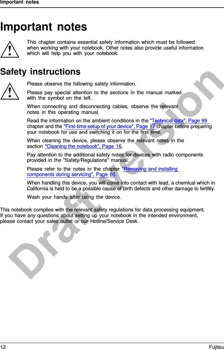 Important notes   Important notes  This chapter contains essential safety information which must be followed when working with your notebook. Other notes also provide useful information which will help you with your notebook.  Safety instructions Please observe the following safety information. Please pay special attention to the sections in the manual marked with the symbol on the left. When connecting and disconnecting cables, observe the relevant notes in this operating manual. Read the information on the ambient conditions in the &quot;Technical data&quot;, Page 99 chapter and the &quot;First-time setup of your device&quot;, Page 17 chapter before preparing your notebook for use and switching it on for the first time. When cleaning the device, please observe the relevant notes in the section &quot;Cleaning the notebook&quot;, Page 16. Pay attention to the additional safety notes for devices with radio components provided in the &quot;Safety/Regulations&quot; manual. Please refer to the notes in the chapter &quot;Removing and installing components during servicing&quot;, Page 80. When handling this device, you will come into contact with lead, a chemical which in California is held to be a possible cause of birth defects and other damage to fertility. Wash your hands after using the device.  This notebook complies with the relevant safety regulations for data processing equipment. If you have any questions about setting up your notebook in the intended environment, please contact your sales outlet or our Hotline/Service Desk. 12 Fujitsu  