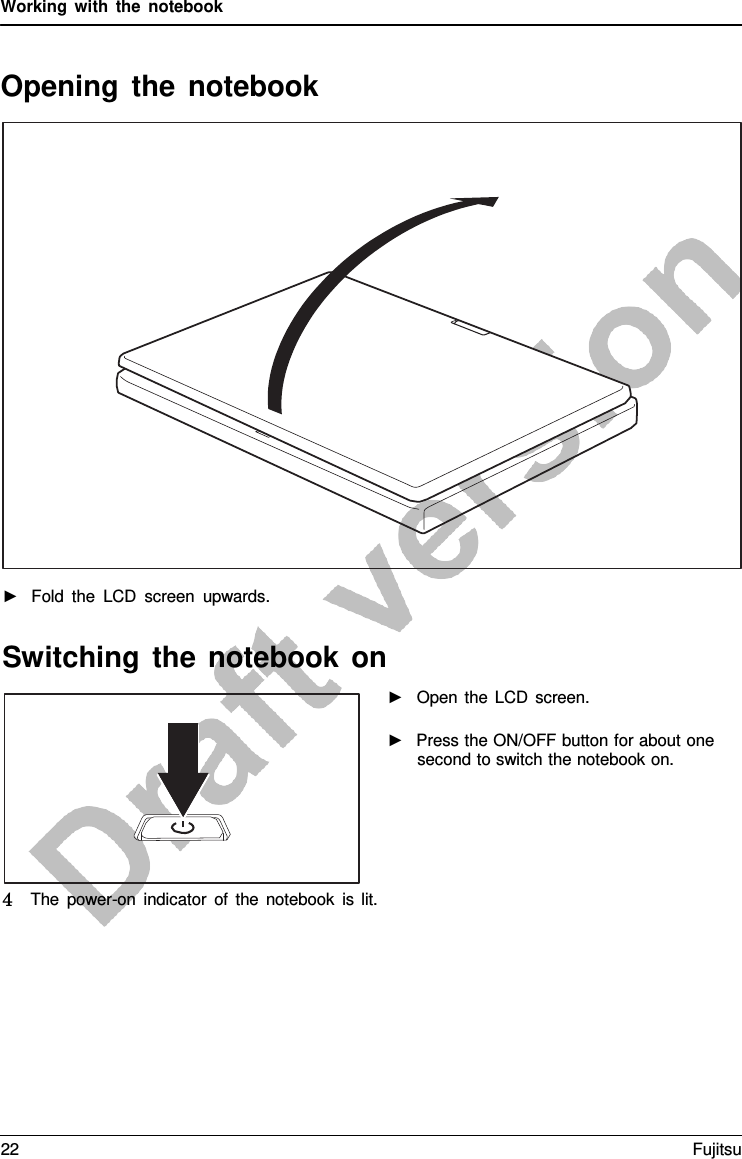 Working with the notebook Opening the notebook ►Fold the LCD screen upwards.Switching the notebook on ►Open the LCD screen.►Press the ON/OFF button for about one second to switch the notebook on.4   The power-on indicator of the notebook is lit. 22 Fujitsu 