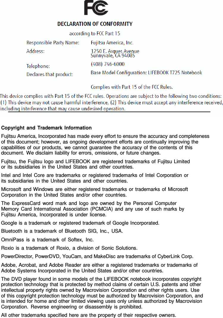 Copyright and Trademark Information Fujitsu America, Incorporated has made every effort to ensure the accuracy and completeness of this document; however, as ongoing development efforts are continually improving the capabilities of our products, we cannot guarantee the accuracy of the contents of this document. We disclaim liability for errors, omissions, or future changes. Fujitsu, the Fujitsu logo and LIFEBOOK are registered trademarks of Fujitsu Limited or its subsidiaries in the United States and other countries. Intel and Intel Core are trademarks or registered trademarks of Intel Corporation or its subsidiaries in the United States and other countries. Microsoft and Windows are either registered trademarks or trademarks of Microsoft Corporation in the United States and/or other countries. The ExpressCard word mark and logo are owned by the Personal Computer Memory Card International Association (PCMCIA) and any use of such marks by Fujitsu America, Incorporated is under license. Google is a trademark or registered trademark of Google Incorporated. Bluetooth is a trademark of Bluetooth SIG, Inc., USA. OmniPass is a trademark of Softex, Inc. Roxio is a trademark of Roxio,  a division of Sonic Solutions. PowerDirector, PowerDVD, YouCam, and MakeDisc are trademarks of CyberLink Corp. Adobe, Acrobat, and Adobe Reader are either a registered trademarks or trademarks of Adobe Systems Incorporated in the United States and/or other countries. The DVD player found in some models of the LIFEBOOK notebook incorporates copyright protection technology that is protected by method claims of certain U.S. patents and other intellectual property rights owned by Macrovision Corporation and other rights users. Use of this copyright protection technology must be authorized by Macrovision Corporation, and is intended for home and other limited viewing uses only unless authorized by Macrovision Corporation. Reverse engineering or disassembly is prohibited. All other trademarks specified here are the property of their respective owners. 