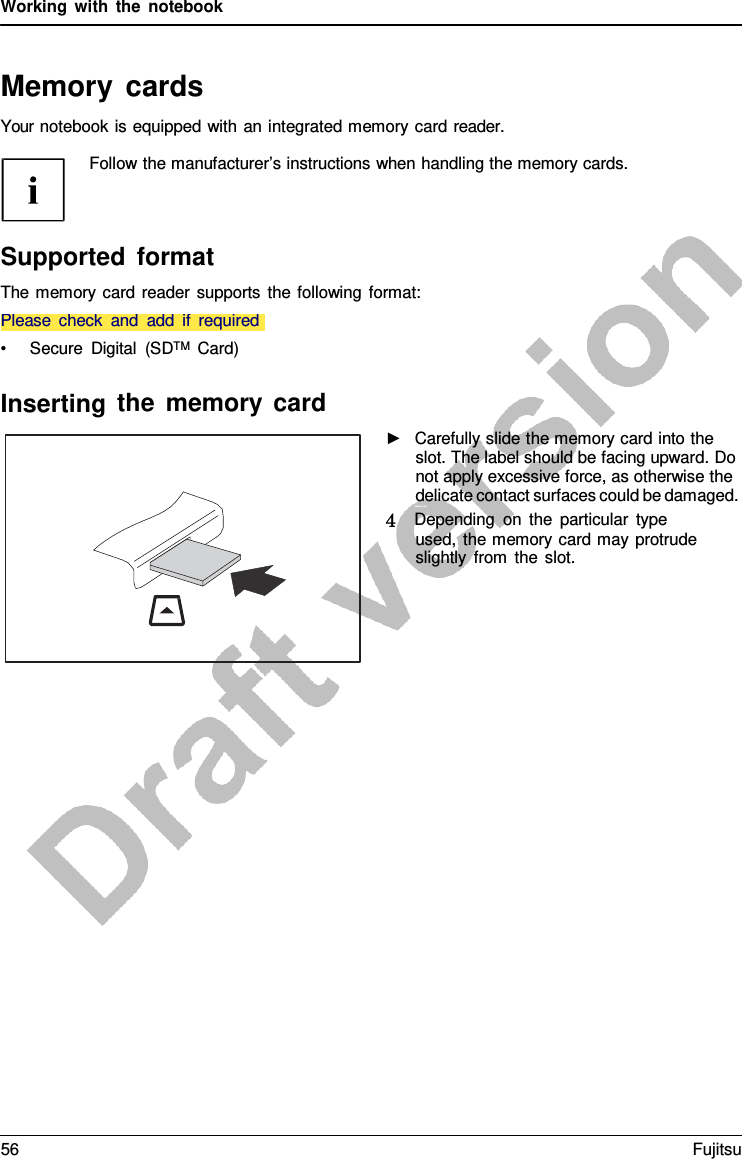 Working with the notebook   Memory cards Your notebook is equipped with an integrated memory card reader.  Follow the manufacturer’s instructions when handling the memory cards.     Please check and add if required Supported format The memory card reader supports the following format:   • Secure Digital (SDTM  Card)  Inserting the memory card ►   Carefully slide the memory card into the slot. The label should be facing upward. Do not apply excessive force, as otherwise the delicate contact surfaces could be damaged. Memor yc ar d 4   Depending on the particular type used, the memory card may protrude slightly from the slot. 56 Fujitsu  