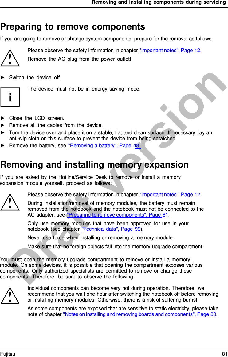 Removing and installing components during servicing   Preparing to remove components If you are going to remove or change system components, prepare for the removal as follows:  Please observe the safety information in chapter &quot;Important notes&quot;, Page 12. Remove the AC plug from the power outlet!  ►   Switch the device off.  The device must not be in energy saving mode.     ►   Close the LCD screen. ►   Remove all the cables from the device. ►   Turn the device over and place it on a stable, flat and clean surface. If necessary, lay an anti-slip cloth on this surface to prevent the device from being scratched. ►   Remove the battery, see &quot;Removing a battery&quot;, Page 48.   Removing and installing memory expansion If you are asked by the Hotline/Service Desk to remove or install  a  memory expansion module yourself, proceed as follows:  Please observe the safety information in chapter &quot;Important notes&quot;, Page 12. During installation/removal of memory modules, the battery must remain removed from the notebook and the notebook must not be connected to the AC adapter, see &quot;Preparing to remove components&quot;, Page 81. Only use memory modules that have been approved for use in your notebook (see chapter &quot;Technical data&quot;, Page 99). Never use force when installing or removing a memory module. Make sure that no foreign objects fall into the memory upgrade compartment.  You must open the memory upgrade compartment to remove or install a memory module. On some devices, it is possible that opening the compartment exposes various components. Only authorized specialists are permitted to remove or change these components. Therefore, be sure to observe the following:  Individual components can become very hot during operation. Therefore, we recommend that you wait one hour after switching the notebook off before removing or installing memory modules. Otherwise, there is a risk of suffering burns! As some components are exposed that are sensitive to static electricity, please take note of chapter &quot;Notes on installing and removing boards and components&quot;, Page 80. Fujitsu 81  