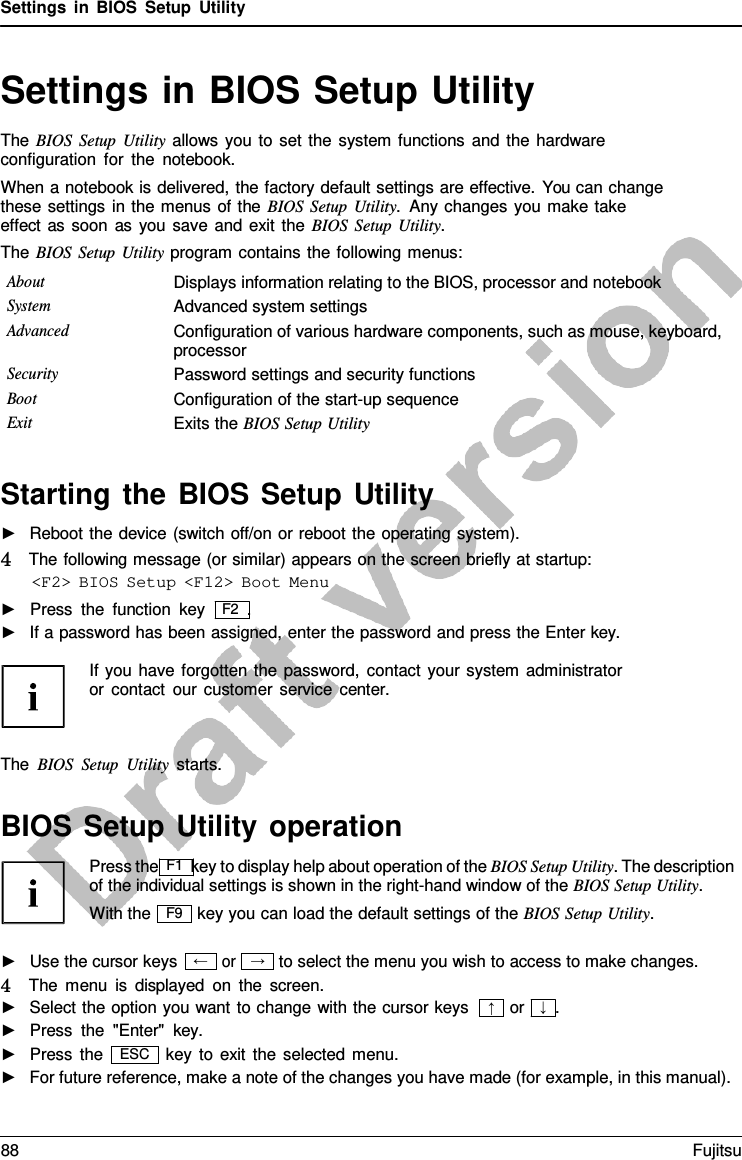 Settings in BIOS Setup Utility → Settings in BIOS Setup Utility The BIOS Setup Utility allows you to set the system functions and the hardware configuration for the notebook. When a notebook is delivered, the factory default settings are effective. You can change these settings in the menus of the BIOS Setup Utility.  Any changes you make take effect as soon as you save and exit the BIOS Setup Utility. The BIOS Setup Utility program contains the following menus: About Displays information relating to the BIOS, processor and notebook System Advanced system settings Advanced Configuration of various hardware components, such as mouse, keyboard, processor Security Password settings and security functions Boot Configuration of the start-up sequence Exit Exits the BIOS Setup Utility Starting the BIOS Setup Utility ►Reboot the device (switch off/on or reboot the operating system).4   The following message (or similar) appears on the screen briefly at startup:&lt;F2&gt; BIOS Setup &lt;F12&gt; Boot Menu ►Press the function key   F2  .►If a password has been assigned, enter the password and press the Enter key. If you have forgotten the password, contact your system administrator or contact our customer service center. The BIOS Setup Utility starts. BIOS Setup Utility operation Press the F1 key to display help about operation of the BIOS Setup Utility. The description of the individual settings is shown in the right-hand window of the BIOS Setup Utility. With the key you can load the default settings of the BIOS Setup Utility. ►Use the cursor keysor to select the menu you wish to access to make changes. 4   The menu is displayed on the screen. ►Select the option you want to change with the cursor keys►Press the &quot;Enter&quot;  key. or   ↓  . ►Press the key to exit the selected menu. ►For future reference, make a note of the changes you have made (for example, in this manual).F9 ← ↑ ESC 88 Fujitsu 