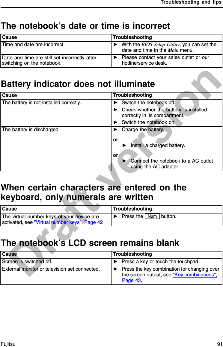 Troubleshooting and tips Battery indicator does not illuminateWhen certain characters are entered on the keyboard, only numerals are written The notebook’s LCD screen remains blankThe notebook’s date or time is incorrect Cause Troubleshooting Time and date are incorrect. ►With the BIOS-Setup-Utility, you can set thedate and time in the Main menu.Date and time are still set incorrectly after switching on the notebook. ►Please contact your sales outlet or ourhotline/service desk.Cause Troubleshooting The battery is not installed correctly. ►Switch the notebook off.►Check whether the battery is installedcorrectly in its compartment.►Switch the notebook on.The battery is discharged. ►Charge the battery.or ►Install a charged battery.or ►Connect the notebook to a AC outletusing the AC adapter.Cause Troubleshooting The virtual number keys of your device are activated, see &quot;Virtual number keys&quot;, Page 42 ►Press the Num button. Cause Troubleshooting Screen is switched off. ►Press a key or touch the touchpad.External monitor or television set connected. ►Press the key combination for changing overthe screen output, see &quot;Key combinations&quot;,Page 43.Fujitsu 91 