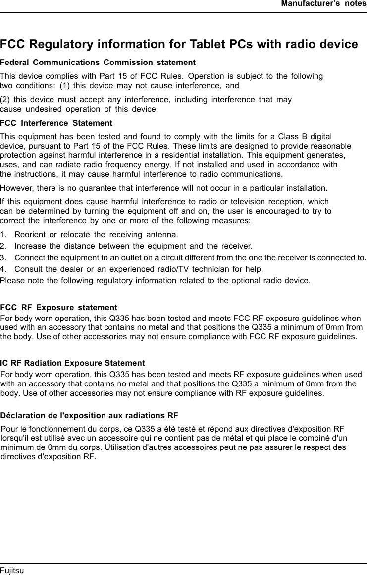 Manufacturer’s notesFCC Regulatory information for Tablet PCs with radio deviceRegulatoryinformationFederal Communications Commission statementThis device complies with Part 15 of FCC Rules. Operation is subject to the followingtwo conditions: (1) this device may not cause interference, and(2) this device must accept any interference, including interference that maycause undesired operation of this device.FCC Interference StatementThis equipment has been tested and found to comply with the limits for a Class B digitaldevice, pursuant to Part 15 of the FCC Rules. These limits are designed to provide reasonableprotection against harmful interference in a residential installation. This equipment generates,uses, and can radiate radio frequency energy. If not installed and used in accordance withthe instructions, it may cause harmful interference to radio communications.However, there is no guarantee that interference will not occur in a particular installation.If this equipment does cause harmful interference to radio or television reception, whichcan be determined by turning the equipment off and on, the user is encouraged to try tocorrect the interference by one or more of the following measures:1. Reorient or relocate the receiving antenna.2. Increase the distance between the equipment and the receiver.3. Connect the equipment to an outlet on a circuit different from the one the receiver is connected to.4. Consult the dealer or an experienced radio/TV technician for help.Please note the following regulatory information related to the optional radio device.FCC RF Exposure statementFor body worn operation, this Q335 has been tested and meets FCC RF exposure guidelines when used with an accessory that contains no metal and that positions the Q335 a minimum of 0mm from the body. Use of other accessories may not ensure compliance with FCC RF exposure guidelines.Fujitsu 75IC RF Radiation Exposure StatementFor body worn operation, this Q335 has been tested and meets RF exposure guidelines when used with an accessory that contains no metal and that positions the Q335 a minimum of 0mm from the body. Use of other accessories may not ensure compliance with RF exposure guidelines.Déclaration de l&apos;exposition aux radiations RFPour le fonctionnement du corps, ce Q335 a été testé et répond aux directives d&apos;exposition RF lorsqu&apos;il est utilisé avec un accessoire qui ne contient pas de métal et qui place le combiné d&apos;unminimum de 0mm du corps. Utilisation d&apos;autres accessoires peut ne pas assurer le respect des directives d&apos;exposition RF.