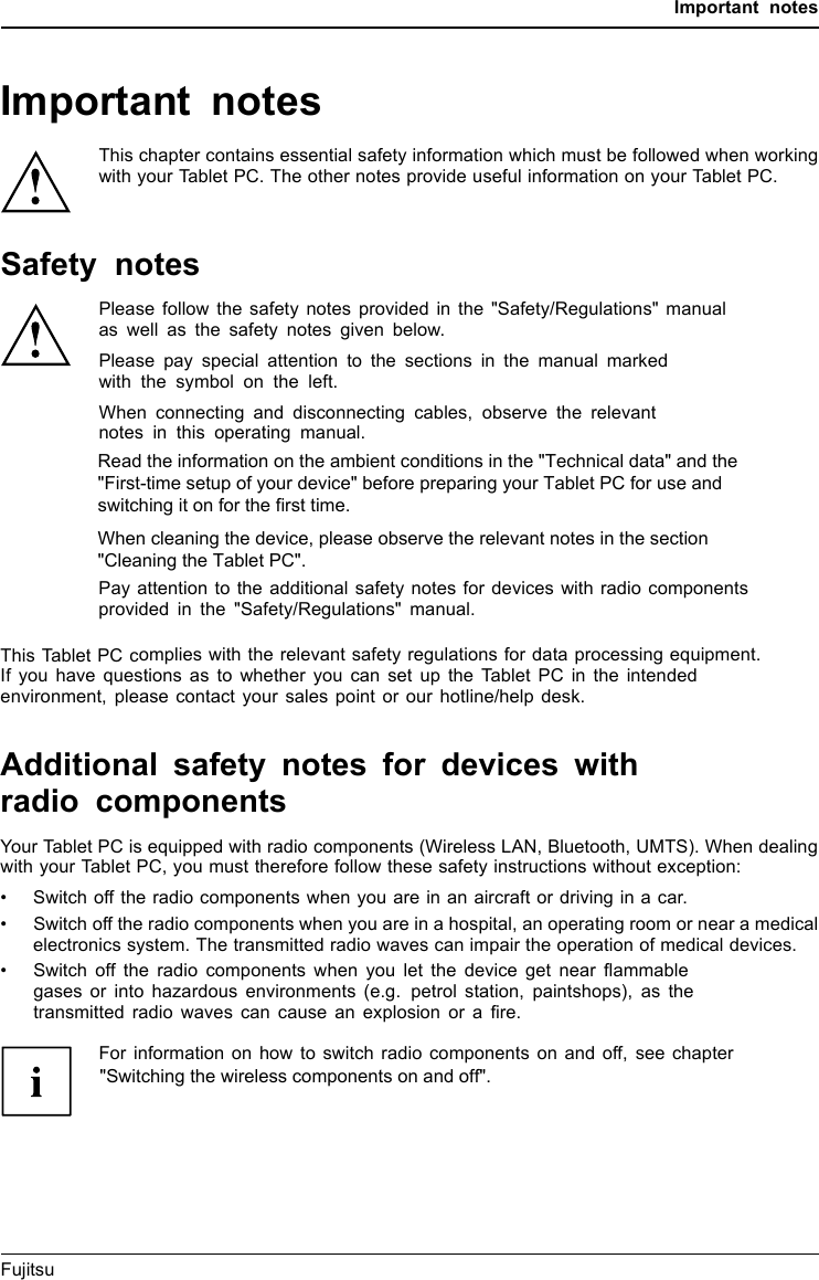 Important notesImportant notesImportantnotesNotesThis chapter contains essential safety information which must be followed when workingwith your Tablet PC. The other notes provide useful information on your Tablet PC.Safety notesSafetynotesNotesPlease follow the safety notes provided in the &quot;Safety/Regulations&quot; manualas well as the safety notes given below.Please pay special attention to the sections in the manual markedwith the symbol on the left.When connecting and disconnecting cables, observe the relevantnotes in this operating manual.Read the information on the ambient conditions in the &quot;Technical data&quot; and the&quot;First-time setup of your device&quot; before preparing your Tablet PC for use andswitching it on for the first time.When cleaning the device, please observe the relevant notes in thesection &quot;Cleaning the Tablet PC&quot;.Pay attention to the additional safety notes for devices with radio componentsprovided in the &quot;Safety/Regulations&quot; manual.This Tablet PC complies with the relevant safety regulations for data processing equipment.If you have questions as to whether you can set up the Tablet PC in the intendedenvironment, please contact your sales point or our hotline/help desk.Additional safety notes for devices withradio componentsRadiocomponent :WirelessLAN:Bluetooth,safetynotesYour Tablet PC is equipped with radio components (Wireless LAN, Bluetooth, UMTS). When dealingwith your Tablet PC, you must therefore follow these safety instructions without exception:• Switch off the radio components when you are in an aircraft or driving in a car.• Switch off the radio components when you are in a hospital, an operating room or near a medicalelectronics system. The transmitted radio waves can impair the operation of medical devices.• Switch off the radio components when you let the device get near ﬂammablegases or into hazardous environments (e.g. petrol station, paintshops), as thetransmitted radio waves can cause an explosion or a ﬁre.For information on how to switch radio components on and off, see chapter&quot;Switching the wireless components on and off&quot;.Fujitsu 11Read the information on the ambient conditions in the &quot;Technical data&quot; and the &quot;First-time setup of your device&quot; before preparing your Tablet PC for use and switching it on for the first time.               When cleaning the device, please observe the relevant notes in the section &quot;Cleaning the Tablet PC&quot;.&quot;Switching the wireless components on and off&quot;.