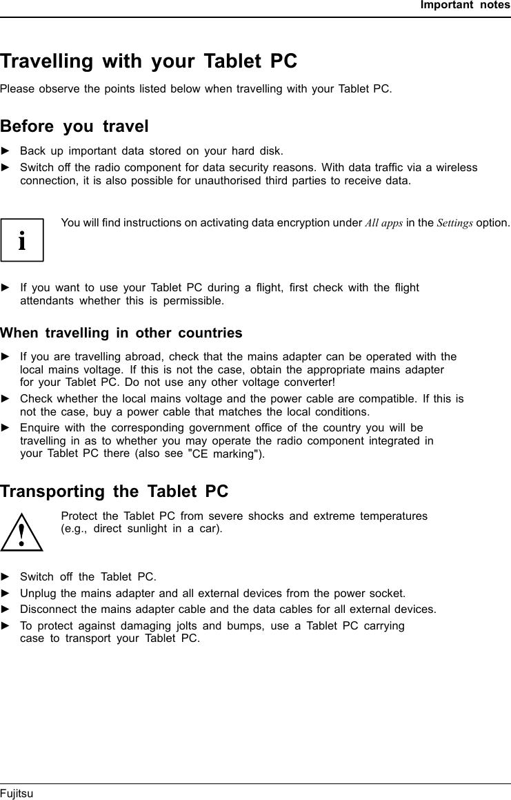 Important notesTravelling with your Tablet PCMobileoperationNotesTransporta tionTabletPCPlease observe the points listed below when travelling with your Tablet PC.Before you travel►Back up important data stored on your hard disk.Tab l e t P CTravel,TabletPC►Switch off the radio component for data security reasons. With data trafﬁc via a wirelessconnection, it is also possible for unauthorised third parties to receive data.You can ﬁnd information on accessories at &quot;http://www.fujitsu.com/fts/&quot;.You will ﬁnd instructions on activating data encryption under All apps in the Settings option.►If you want to use your Tablet PC during a ﬂight, ﬁrst check with the ﬂightattendants whether this is permissible.When travelling in other countries►If you are travelling abroad, check that the mains adapter can be operated with thelocal mains voltage. If this is not the case, obtain the appropriate mains adapterfor your Tablet PC. Do not use any other voltage converter!►Check whether the local mains voltage and the power cable are compatible. If this isnot the case, buy a power cable that matches the local conditions.►Enquire with the corresponding government ofﬁce of the country you will betravelling in as to whether you may operate the radio component integrated inyour Tablet PC there (also see &quot;CE marking&quot;).Transporting the Tablet PCProtect the Tablet PC from severe shocks and extreme temperatures(e.g., direct sunlight in a car).►Switch off the Tablet PC.TransportationTa b l e t P C►Unplug the mains adapter and all external devices from the power socket.►Disconnect the mains adapter cable and the data cables for all external devices.►To protect against damaging jolts and bumps, use a Tablet PC carryingcase to transport your Tablet PC.You can ﬁnd information on accessories at &quot;http://www.fujitsu.com/fts/&quot;.Fujitsu 13