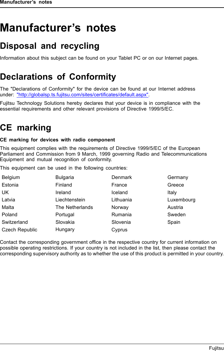 Manufacturer’s notesManufacturer’s notesDisposal and recyclingNotesInformation about this subject can be found on your Tablet PC or on our Internet pages.Declarations of ConformityDeclarationof conformityThe &quot;Declarations of Conformity&quot; for the device can be found at our Internet addressunder: &quot;http://globalsp.ts.fujitsu.com/sites/certiﬁcates/default.aspx&quot;.Fujitsu Technology Solutions hereby declares that your device is in compliance with theessential requirements and other relevant provisions of Directive 1999/5/EC.CE markingCEmarkingCE marking for devices with radio componentThis equipment complies with the requirements of Directive 1999/5/EC of the EuropeanParliament and Commission from 9 March, 1999 governing Radio and TelecommunicationsEquipment and mutual recognition of conformity.This equipment can be used in the following countries:Belgium Bulgaria Denmark GermanyEstonia Finland France GreeceUK Ireland Iceland ItalyLatvia Liechtenstein Lithuania LuxembourgMalta The Netherlands Norway AustriaPoland Portugal Rumania SwedenSwitzerland Slovakia Slovenia SpainCzech Republic Hungary CyprusContact the corresponding government ofﬁce in the respective country for current information onpossible operating restrictions. If your country is not included in the list, then please contact thecorresponding supervisory authority as to whether the use of this product is permitted in your country.70 Fujitsu