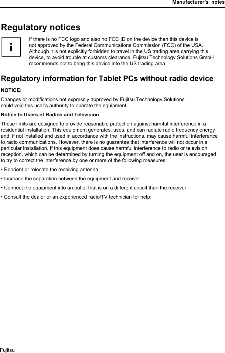 Manufacturer’s notesRegulatory noticesIfthereisnoFCClogo and also no FCC ID on the device then this device isnot approved by the Federal Communications Commission (FCC) of the USA.Although it is not explicitly forbidden to travel in the US trading area carrying thisdevice, to avoid trouble at customs clearance, Fujitsu Technology Solutions GmbHrecommends not to bring this device into the US trading area.Regulatory information for Tablet PCs without radio deviceRegulatoryinformationNOTICE:Changes or modiﬁcations not expressly approved by Fujitsu Technology Solutionscould void this user’s authority to operate the equipment.Notice to Users of Radios and TelevisionThese limits are designed to provide reasonable protection against harmful interference in aresidential installation. This equipment generates, uses, and can radiate radio frequency energyand, if not installed and used in accordance with the instructions, may cause harmful interferenceto radio communications. However, there is no guarantee that interference will not occur in aparticular installation. If this equipment does cause harmful interference to radio or televisionreception, which can be determined by turning the equipment off and on, the user is encouragedto try to correct the interference by one or more of the following measures:• Reorient or relocate the receiving antenna.• Increase the separation between the equipment and receiver.• Connect the equipment into an outlet that is on a different circuit than the receiver.• Consult the dealer or an experienced radio/TV technician for help.Fujitsu 71Regulatory notices                                         If there is no FCC logo and also no FCC ID on the device then this device is                     not approved by the Federal Communications Commission (FCC) of the USA.                     Although it is not explicitly forbidden to travel in the US trading area carrying this                     device, to avoid trouble at customs clearance, Fujitsu Technology Solutions GmbH                     recommends not to bring this device into the US trading area. Regulatory information for Tablet PCs without radio device                              Regulatoryinformation NOTICE:                           Changes or modifications not expressly approved by Fujitsu Technology Solutions could void this user’s authority to operate the equipment.                                                                                Notice to Users of Radios and Television                               These limits are designed to provide reasonable protection against harmful interference in a residential installation. This equipment generates, uses, and can radiate radio frequency energy and, if not installed and used in accordance with the instructions, may cause harmful interference to radio communications. However, there is no guarantee that interference will not occur in a particular installation. If this equipment does cause harmful interference to radio or television reception, which can be determined by turning the equipment off and on, the user is encouraged to try to correct the interference by one or more of the following measures:                         • Reorient or relocate the receiving antenna.                                                • Increase the separation between the equipment and receiver.                                             • Connect the equipment into an outlet that is on a different circuit than the receiver.                                        • Consult the dealer or an experienced radio/TV technician for help. 
