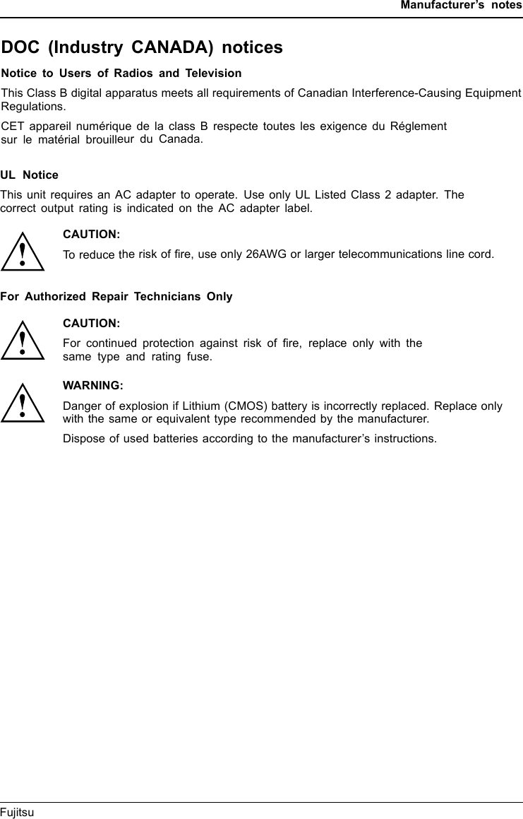 Manufacturer’s notesDOC (Industry CANADA) noticesDOC(INDUSTRYCANADA)NOTICESNotice to Users of Radios and TelevisionThis Class B digital apparatus meets all requirements of Canadian Interference-Causing EquipmentRegulations.CET appareil numérique de la class B respecte toutes les exigence du Réglementsur le matérial brouilleur du Canada.Fujitsu 73UL NoticeThis unit requires an AC adapter to operate. Use only UL Listed Class 2 adapter. Thecorrect output rating is indicated on the AC adapter label.CAUTION:To reduce the risk of ﬁre, use only 26AWG or larger telecommunications line cord.For Authorized Repair Technicians OnlyCAUTION:For continued protection against risk of ﬁre, replace only with thesame type and rating fuse.WARNING:Danger of explosion if Lithium (CMOS) battery is incorrectly replaced. Replace onlywith the same or equivalent type recommended by the manufacturer.Dispose of used batteries according to the manufacturer’s instructions.