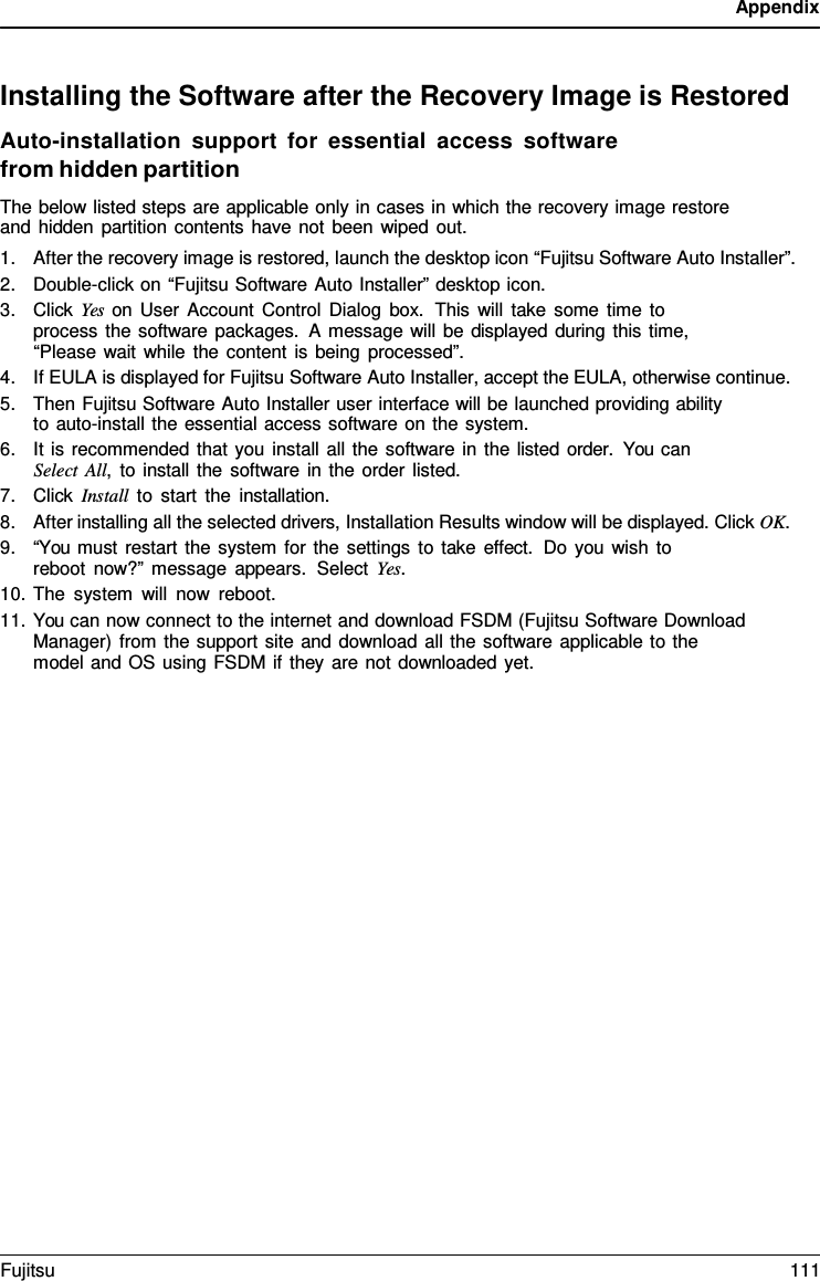 Appendix Installing the Software after the Recovery Image is Restored Auto-installation support for  essential access software from hidden partition The below listed steps are applicable only in cases in which the recovery image restore and hidden partition contents have not been wiped out. 1.After the recovery image is restored, launch the desktop icon “Fujitsu Software Auto Installer”.2.Double-click on “Fujitsu Software Auto Installer” desktop icon.3.Click Yes on User Account Control Dialog box.  This will take some time toprocess the software packages.  A message will be displayed during this time,“Please wait while the content is being processed”.4.If EULA is displayed for Fujitsu Software Auto Installer, accept the EULA, otherwise continue.5.Then Fujitsu Software Auto Installer user interface will be launched providing abilityto auto-install the essential access software on the system.6.It is recommended that you install all the software in the listed order.  You canSelect All, to install the software in the order listed.7.Click Install to start the installation.8.After installing all the selected drivers, Installation Results window will be displayed. Click OK.9.“You must restart the system for the settings to take effect. Do you wish toreboot now?” message appears.  Select Yes.10.The system will now reboot.11.You can now connect to the internet and download FSDM (Fujitsu Software DownloadManager) from the support site and download all the software applicable to themodel and OS using FSDM if they are not downloaded yet.Fujitsu 111 