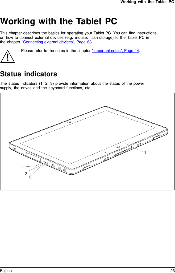 Working with the  Tablet PC Working with the Tablet PC This chapter describes the basics for operating your Tablet PC. You can find instructions on how to connect external devices (e.g. mouse, flash storage) to the Tablet PC in    the chapter &quot;Connecting external devices&quot;, Page 68. Please refer to the notes in the chapter &quot;Important notes&quot;, Page 14.Status indicators The status indicators (1, 2, 3) provide information about the status of the power supply, the drives and the keyboard functions, etc. 1 1 2 3 Fujitsu 23 