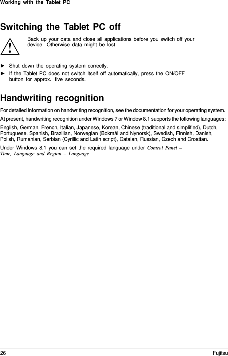 Working with the  Tablet  PC Switching the Tablet  PC off Back up your data and close all applications before you switch off your device.  Otherwise data might be lost. ►Shut down the operating system correctly.►If the Tablet PC does not switch itself off automatically, press the ON/OFFbutton for approx.  five seconds.Handwriting recognition For detailed information on handwriting recognition, see the documentation for your operating system. At present, handwriting recognition under Windows 7 or Window 8.1 supports the following languages: English, German, French, Italian, Japanese, Korean, Chinese (traditional and simplified), Dutch, Portuguese, Spanish, Brazilian, Norwegian (Bokmål and Nynorsk), Swedish, Finnish, Danish, Polish, Rumanian, Serbian (Cyrillic and Latin script), Catalan, Russian, Czech and Croatian. Under Windows 8.1 you can set the required language under Control  Panel  –  Time, Language and Region  –  Language. 26 Fujitsu 