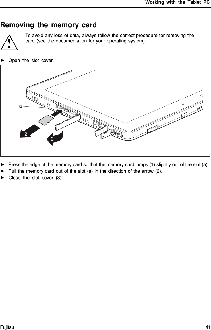 Working with the  Tablet PC Removing the memory card To avoid any loss of data, always follow the correct procedure for removing the card (see the documentation for your operating system). ►Open the slot  cover.a 1 2 3 ►Press the edge of the memory card so that the memory card jumps (1) slightly out of the slot (a).►Pull the memory card out of the slot (a) in the direction of the arrow (2).►Close the slot cover (3).Fujitsu 41 