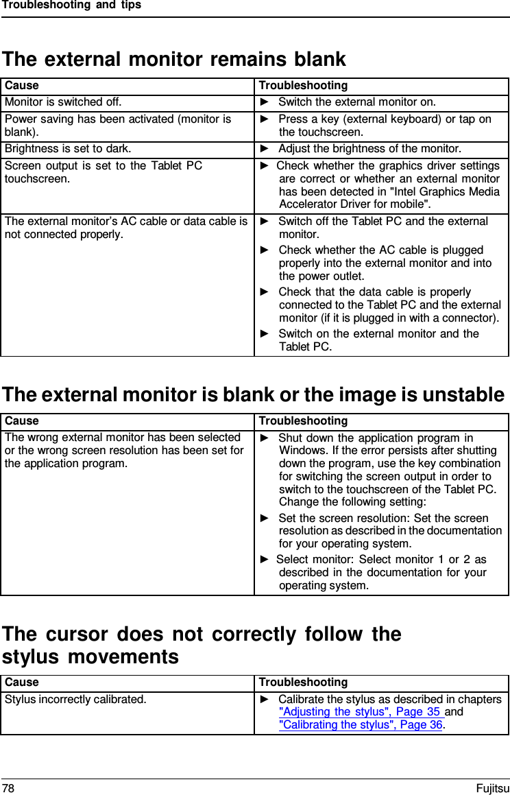 Troubleshooting and tips The external monitor remains blank Cause Troubleshooting Monitor is switched off. ►Switch the external monitor on.Power saving has been activated (monitor is blank). ►Press a key (external keyboard) or tap onthe touchscreen.Brightness is set to dark. ►Adjust the brightness of the monitor.Screen output is set to the Tablet PC touchscreen. ►Check whether the graphics driver settingsare correct or whether an external monitorhas been detected in &quot;Intel Graphics MediaAccelerator Driver for mobile&quot;.The external monitor’s AC cable or data cable is not connected properly. ►Switch off the Tablet PC and the externalmonitor.►Check whether the AC cable is pluggedproperly into the external monitor and intothe power outlet.►Check that the data cable is properlyconnected to the Tablet PC and the externalmonitor (if it is plugged in with a connector).►Switch on the external monitor and theTablet PC.The external monitor is blank or the image is unstable Cause Troubleshooting The wrong external monitor has been selected or the wrong screen resolution has been set for the application program. ►Shut down the application program inWindows. If the error persists after shuttingdown the program, use the key combinationfor switching the screen output in order toswitch to the touchscreen of the Tablet PC.Change the following setting:►Set the screen resolution: Set the screenresolution as described in the documentationfor your operating system.►Select monitor: Select monitor 1 or 2 asdescribed in the documentation for youroperating system.The cursor does not correctly follow the stylus movements Cause Troubleshooting Stylus incorrectly calibrated. ►Calibrate the stylus as described in chapters&quot;Adjusting the stylus&quot;, Page 35 and&quot;Calibrating the stylus&quot;, Page 36.78 Fujitsu 