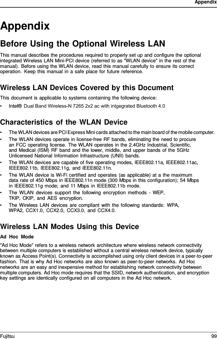 Appendix Appendix Before Using the Optional Wireless LAN This manual describes the procedures required to properly set up and configure the optional integrated Wireless LAN Mini-PCI device (referred to as &quot;WLAN device&quot; in the rest of the manual). Before using the WLAN device, read this manual carefully to ensure its correct operation. Keep this manual in a safe place for future reference. Wireless LAN Devices Covered by this Document This document is applicable to systems containing the following device: •Intel® Dual Band Wireless-N 7265 2x2 ac with intgegrated Bluetooth 4.0Characteristics of the WLAN Device •The WLAN devices are PCI Express Mini cards attached to the main board of the mobile computer.•The WLAN devices operate in license-free RF bands, eliminating the need to procurean FCC operating license. The WLAN operates in the 2.4GHz Industrial, Scientific,and Medical (ISM) RF band and the lower, middle, and upper bands of the 5GHzUnlicensed National Information Infrastructure (UNII) bands.•The WLAN devices are capable of five operating modes, IEEE802.11a, IEEE802.11ac,IEEE802.11b, IEEE802.11g, and IEEE802.11n.•The WLAN device is Wi-Fi certified and operates (as applicable) at a the maximumdata rate of 450 Mbps in IEEE802.11n mode (300 Mbps in this configuration); 54 Mbpsin IEEE802.11g mode; and 11 Mbps in IEEE802.11b mode.•The WLAN devices support the following encryption methods  - WEP, TKIP, CKIP, and AES encryption.•The Wireless LAN devices are compliant with the following standards: WPA, WPA2, CCX1.0, CCX2.0, CCX3.0, and CCX4.0.Wireless LAN Modes Using this Device Ad Hoc Mode &quot;Ad Hoc Mode&quot; refers to a wireless network architecture where wireless network connectivity between multiple computers is established without a central wireless network device, typically known as Access Point(s). Connectivity is accomplished using only client devices in a peer-to-peer fashion. That is why Ad Hoc networks are also known as peer-to-peer networks. Ad Hoc networks are an easy and inexpensive method for establishing network connectivity between multiple computers. Ad Hoc mode requires that the SSID, network authentication, and encryption key settings are identically configured on all computers in the Ad Hoc network. Fujitsu 99 