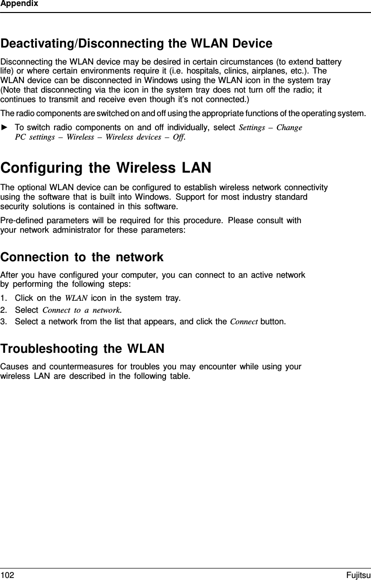 Appendix Deactivating/Disconnecting the WLAN Device Disconnecting the WLAN device may be desired in certain circumstances (to extend battery life) or where certain environments require it (i.e. hospitals, clinics, airplanes, etc.). The WLAN device can be disconnected in Windows using the WLAN icon in the system tray (Note that disconnecting via the icon in the system tray does not turn off the radio; it continues to transmit and receive even though it’s not connected.) The radio components are switched on and off using the appropriate functions of the operating system. ►To switch radio components on and off individually, select Settings  –  ChangePC settings –  Wireless  –  Wireless devices – Off. Configuring the Wireless LAN The optional WLAN device can be configured to establish wireless network connectivity using the software that is built into Windows. Support for most industry standard security solutions is contained in this software. Pre-defined parameters will be required for this procedure. Please consult with your network administrator for these parameters: Connection to the network After you have configured your computer, you can connect to an active network by performing the following steps: 1.Click on the WLAN icon in the system tray.2.Select Connect to  a  network.3.Select a network from the list that appears, and click the Connect button.Troubleshooting the WLAN Causes and countermeasures for troubles you may encounter while using your wireless LAN are described in the following table. 102 Fujitsu 