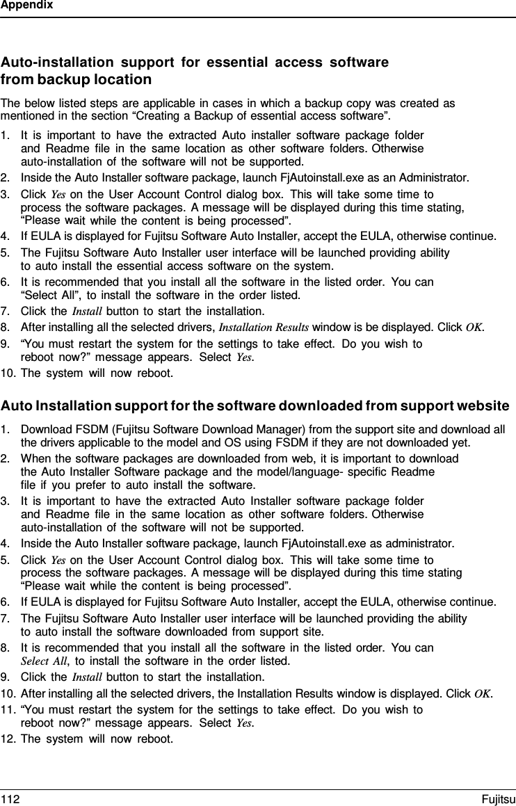 Appendix Auto-installation support  for  essential access software from backup location The below listed steps are applicable in cases in which a backup copy was created as mentioned in the section “Creating a Backup of essential access software”. 1.It is important to have the extracted Auto installer software package folderand Readme file in the same location as other software folders. Otherwiseauto-installation of the software will not be supported.2.Inside the Auto Installer software package, launch FjAutoinstall.exe as an Administrator.3.Click Yes on the User Account Control dialog box. This will take some time toprocess the software packages. A message will be displayed during this time stating,“Please wait while the content is being processed”.4.If EULA is displayed for Fujitsu Software Auto Installer, accept the EULA, otherwise continue.5.The Fujitsu Software Auto Installer user interface will be launched providing abilityto auto install the essential access software on the system.6.It is recommended that you install all the software in the listed order.  You can“Select All”, to install the software in the order listed.7.Click the Install button to start the installation.8.After installing all the selected drivers, Installation Results window is be displayed. Click OK.9.“You must restart the system for the settings to take effect. Do you wish toreboot now?” message appears.  Select Yes.10.The system will now reboot.Auto Installation support for the software downloaded from support website 1.Download FSDM (Fujitsu Software Download Manager) from the support site and download allthe drivers applicable to the model and OS using FSDM if they are not downloaded yet.2.When the software packages are downloaded from web, it is important to downloadthe Auto Installer Software package and the model/language- specific Readmefile if you prefer to auto install the software.3.It is important to have the extracted Auto Installer software package folderand Readme file in the same location as other software folders. Otherwiseauto-installation of the software will not be supported.4.Inside the Auto Installer software package, launch FjAutoinstall.exe as administrator.5.Click Yes on the User Account Control dialog box. This will take some time toprocess the software packages. A message will be displayed during this time stating“Please wait while the content is being processed”.6.If EULA is displayed for Fujitsu Software Auto Installer, accept the EULA, otherwise continue.7.The Fujitsu Software Auto Installer user interface will be launched providing the abilityto auto install the software downloaded from support site.8.It is recommended that you install all the software in the listed order.  You canSelect All, to install the software in the order listed.9.Click the Install button to start the installation.10.After installing all the selected drivers, the Installation Results window is displayed. Click OK.11.“You must restart the system for the settings to take effect.  Do you wish toreboot now?” message appears.  Select Yes.12.The system will now reboot.112 Fujitsu 