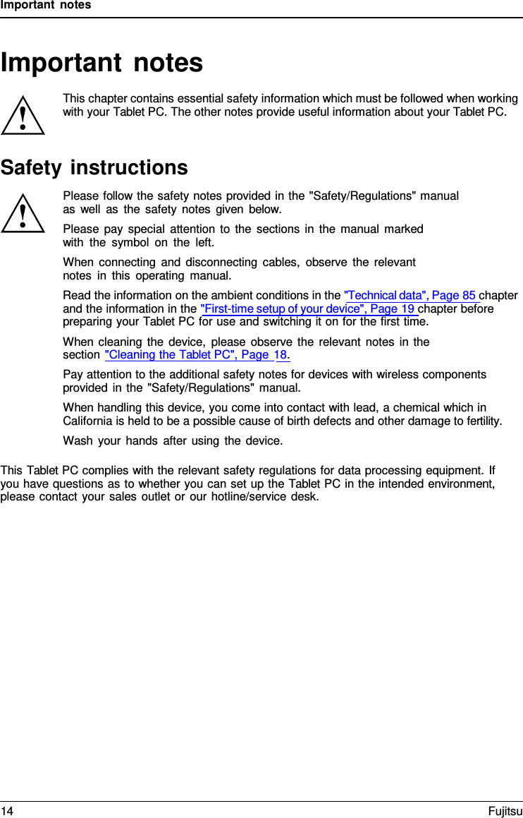 Important notes Important notes This chapter contains essential safety information which must be followed when working with your Tablet PC. The other notes provide useful information about your Tablet PC. Safety instructions Please follow the safety notes provided in the &quot;Safety/Regulations&quot; manual as well as the safety notes given below. Please pay special attention to the sections in the manual marked with the symbol on the left. When connecting and disconnecting cables, observe the relevant notes in this operating manual. Read the information on the ambient conditions in the &quot;Technical data&quot;, Page 85 chapter and the information in the &quot;First-time setup of your device&quot;, Page 19 chapter before preparing your Tablet PC for use and switching it on for the first time. When cleaning the device, please observe the relevant notes in the section &quot;Cleaning the Tablet PC&quot;, Page 18. Pay attention to the additional safety notes for devices with wireless components provided in the &quot;Safety/Regulations&quot; manual. When handling this device, you come into contact with lead, a chemical which in California is held to be a possible cause of birth defects and other damage to fertility. Wash your hands after using the device. This Tablet PC complies with the relevant safety regulations for data processing equipment. If you have questions as to whether you can set up the Tablet PC in the intended environment, please contact your sales outlet or our hotline/service desk. 14 Fujitsu 