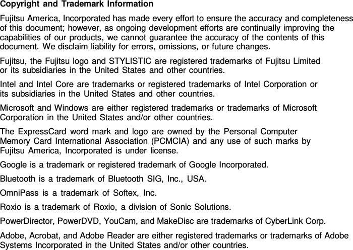 Copyright and Trademark Information Fujitsu America, Incorporated has made every effort to ensure the accuracy and completeness of this document; however, as ongoing development efforts are continually improving the capabilities of our products, we cannot guarantee the accuracy of the contents of this document. We disclaim liability for errors, omissions, or future changes. Fujitsu, the Fujitsu logo and STYLISTIC are registered trademarks of Fujitsu Limited or its subsidiaries in the United States and other countries. Intel and Intel Core are trademarks or registered trademarks of Intel Corporation or its subsidiaries in the United States and other countries. Microsoft and Windows are either registered trademarks or trademarks of Microsoft Corporation in the United States and/or other countries. The ExpressCard word mark and logo are owned by the Personal Computer Memory Card International Association (PCMCIA) and any use of such marks by Fujitsu America, Incorporated is under license. Google is a trademark or registered trademark of Google Incorporated. Bluetooth is a trademark of Bluetooth SIG, Inc., USA. OmniPass is a trademark of Softex, Inc. Roxio is a trademark of Roxio,  a division of Sonic Solutions. PowerDirector, PowerDVD, YouCam, and MakeDisc are trademarks of CyberLink Corp. Adobe, Acrobat, and Adobe Reader are either registered trademarks or trademarks of Adobe Systems Incorporated in the United States and/or other countries. 