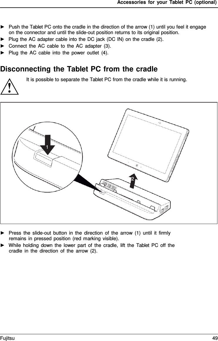 Accessories for your Tablet PC (optional) ►Push the Tablet PC onto the cradle in the direction of the arrow (1) until you feel it engageon the connector and until the slide-out position returns to its original position.►Plug the AC adapter cable into the DC jack (DC IN) on the cradle (2).►Connect the AC cable to the AC adapter (3).►Plug the AC cable into the power outlet (4).Disconnecting the Tablet PC from the cradle It is possible to separate the Tablet PC from the cradle while it is running. ►Press the slide-out button in the direction of the arrow (1) until it firmlyremains in pressed position (red marking visible).►While holding down the lower part of the cradle, lift the  Tablet PC off thecradle in the direction of the arrow (2).1 2 Fujitsu 49 