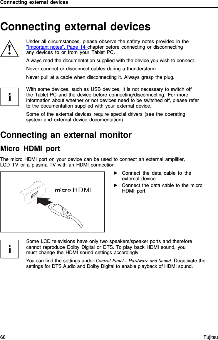 Connecting external devices Connecting external devices Under all circumstances, please observe the safety notes provided in the &quot;Important notes&quot;, Page 14 chapter before connecting or disconnecting any devices to or from your  Tablet PC. Always read the documentation supplied with the device you wish to connect. Never connect or disconnect cables during a thunderstorm. Never pull at a cable when disconnecting it. Always grasp the plug. With some devices, such as USB devices, it is not necessary to switch off  the Tablet PC and the device before connecting/disconnecting. For more information about whether or not devices need to be switched off, please refer to the documentation supplied with your external device. Some of the external devices require special drivers (see the operating system and external device documentation). Connecting an external monitor Micro HDMI port The micro HDMI port on your device can be used to connect an external amplifier, LCD TV or a plasma TV with an HDMI connection. ►Connect the data cable to theexternal device.►Connect the data cable to the microHDMI port.Some LCD televisions have only two speakers/speaker ports and therefore cannot reproduce Dolby Digital or DTS. To play back HDMI sound, you must change the HDMI sound settings accordingly. You can find the settings under Control Panel - Hardware and Sound. Deactivate the settings for DTS Audio and Dolby Digital to enable playback of HDMI sound. 68 Fujitsu 
