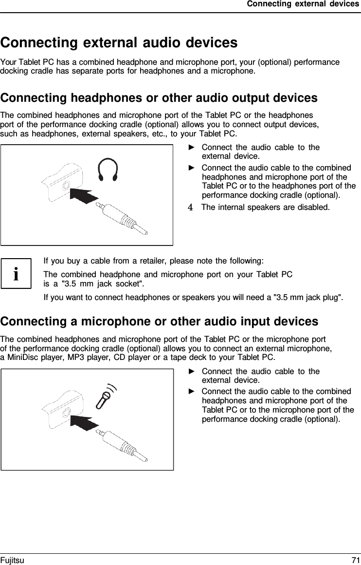 Connecting external devices Connecting external audio devices Your Tablet PC has a combined headphone and microphone port, your (optional) performance docking cradle has separate ports for headphones and a microphone. Connecting headphones or other audio output devices The combined headphones and microphone port of the Tablet PC or the headphones port of the performance docking cradle (optional) allows you to connect output devices, such as headphones, external speakers, etc., to your Tablet PC. ►Connect the audio cable to theexternal device. ►Connect the audio cable to the combinedheadphones and microphone port of the Tablet PC or to the headphones port of the performance docking cradle (optional). 4   The internal speakers are disabled.If you buy a cable from a retailer, please note the following: The combined headphone and microphone port on your Tablet PC is  a  &quot;3.5 mm jack socket&quot;. If you want to connect headphones or speakers you will need a &quot;3.5 mm jack plug&quot;. Connecting a microphone or other audio input devices The combined headphones and microphone port of the Tablet PC or the microphone port  of the performance docking cradle (optional) allows you to connect an external microphone, a MiniDisc player, MP3 player, CD player or a tape deck to your Tablet PC. ►Connect the audio cable to theexternal device. ►Connect the audio cable to the combinedheadphones and microphone port of the Tablet PC or to the microphone port of the performance docking cradle (optional). Fujitsu 71 