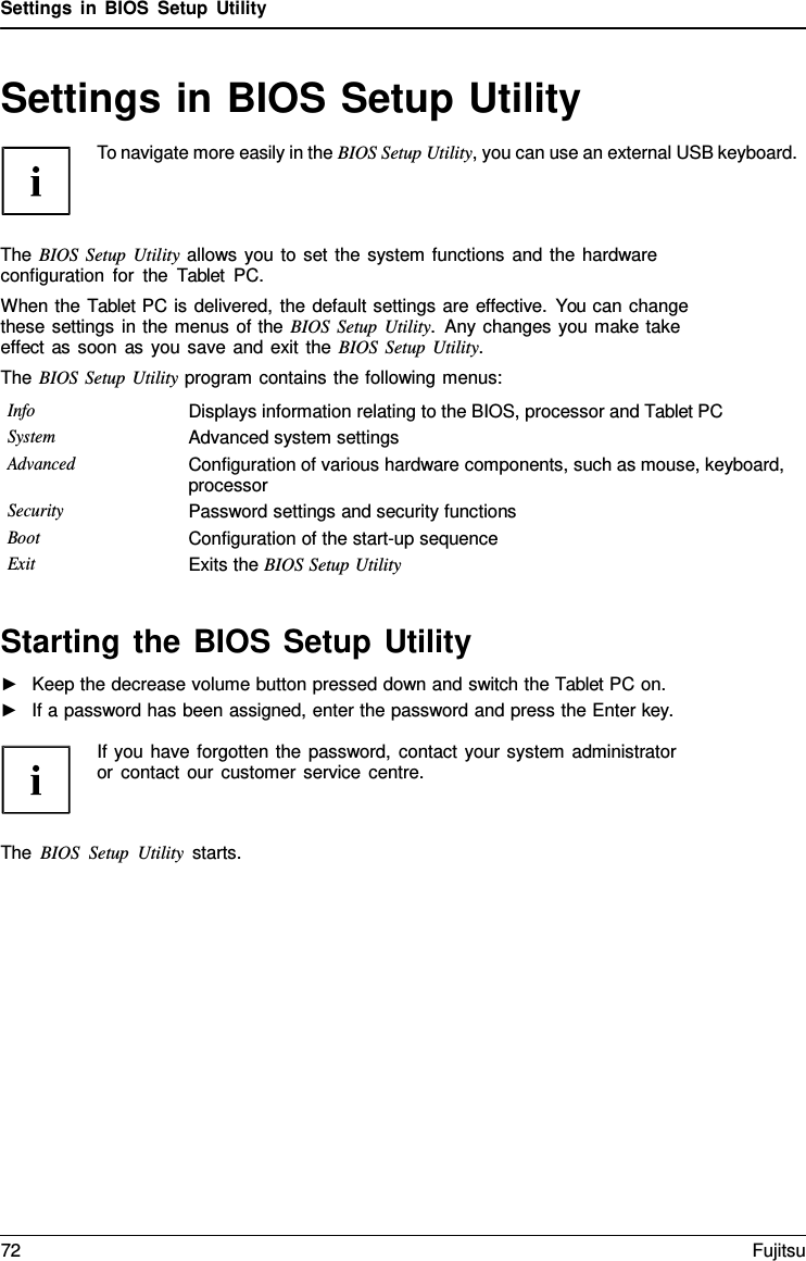 Settings in BIOS Setup Utility Settings in BIOS Setup Utility To navigate more easily in the BIOS Setup Utility, you can use an external USB keyboard. The BIOS Setup Utility allows you to set the system functions and the hardware configuration for the  Tablet PC. When the Tablet PC is delivered, the default settings are effective. You can change these settings in the menus of the BIOS Setup Utility.  Any changes you make take effect as soon as you save and exit the BIOS Setup Utility. The BIOS Setup Utility program contains the following menus: Info Displays information relating to the BIOS, processor and Tablet PC System Advanced system settings Advanced Configuration of various hardware components, such as mouse, keyboard, processor Security Password settings and security functions Boot Configuration of the start-up sequence Exit Exits the BIOS Setup Utility Starting the BIOS Setup Utility ►Keep the decrease volume button pressed down and switch the Tablet PC on.►If a password has been assigned, enter the password and press the Enter key. If you have forgotten the password, contact your system administrator or contact our customer service centre. The BIOS Setup Utility starts. 72 Fujitsu 