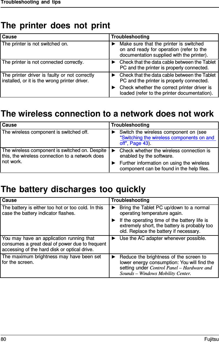 Troubleshooting and tips The wireless connection to a network does not workThe battery discharges too quicklyThe printer does not print Cause Troubleshooting The printer is not switched on. ►Make sure that the printer is switchedon and ready for operation (refer to thedocumentation supplied with the printer).The printer is not connected correctly. ►Check that the data cable between the TabletPC and the printer is properly connected.The printer driver is faulty or not correctly installed, or it is the wrong printer driver. ►Check that the data cable between the TabletPC and the printer is properly connected.►Check whether the correct printer driver isloaded (refer to the printer documentation).Cause Troubleshooting The wireless component is switched off. ►Switch the wireless component on (see&quot;Switching the wireless components on andoff&quot;, Page 43). The wireless component is switched on. Despite this, the wireless connection to a network does not work. ►Check whether the wireless connection isenabled by the software.►Further information on using the wirelesscomponent can be found in the help files.Cause Troubleshooting The battery is either too hot or too cold. In this case the battery indicator flashes. ►Bring the Tablet PC up/down to a normaloperating temperature again.►If the operating time of the battery life isextremely short, the battery is probably tooold. Replace the battery if necessary.You may have an application running that consumes a great deal of power due to frequent accessing of the hard disk or optical drive. ►Use the AC adapter whenever possible.The maximum brightness may have been set for the screen. ►Reduce the brightness of the screen tolower energy consumption: You will find thesetting under Control Panel – Hardware andSounds – Windows Mobility Center.80 Fujitsu 