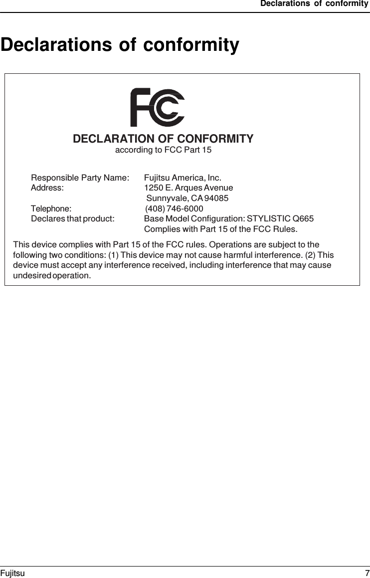 Declarations of conformity Declarations of conformity DECLARATION OF CONFORMITY according to FCC Part 15 Responsible Party Name: Fujitsu America, Inc. Address: 1250 E. Arques Avenue Sunnyvale, CA 94085 Telephone: (408) 746-6000 Declares that product: Base Model Configuration: STYLISTIC Q665 Complies with Part 15 of the FCC Rules. This device complies with Part 15 of the FCC rules. Operations are subject to the following two conditions: (1) This device may not cause harmful interference. (2) This device must accept any interference received, including interference that may cause undesired operation. Fujitsu  7 