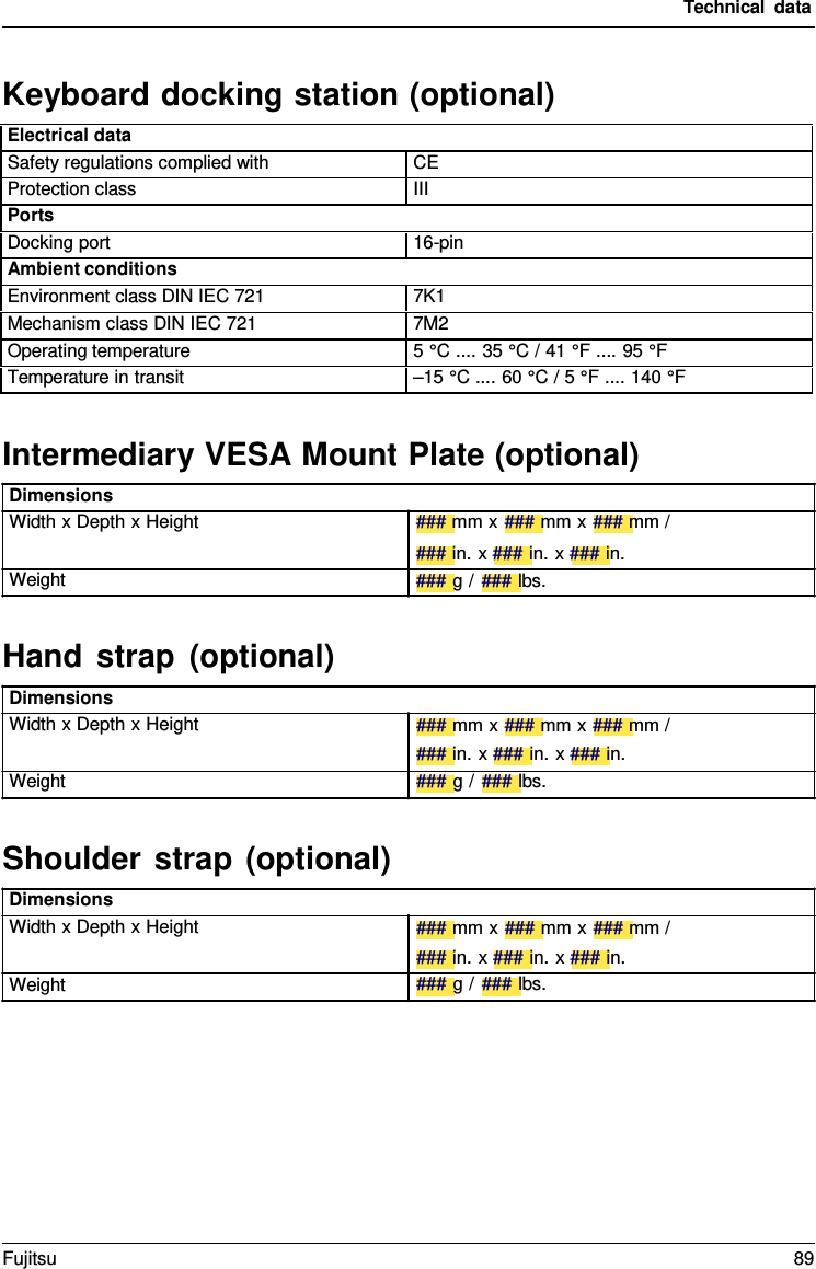 Technical data Dimensions Width x Depth x Height Weight Dimensions Width x Depth x Height Weight Dimensions Width x Depth x Height Weight Intermediary VESA Mount Plate (optional) ### mm x ### mm x ### mm / ### in. x ### in. x ### in. ### g / ### lbs. Hand strap (optional) ### mm x ### mm x ### mm / ### in. x ### in. x ### in. ### g / ### lbs. Shoulder strap (optional) ### mm x ### mm x ### mm / ### in. x ### in. x ### in. ### g / ### lbs. Keyboard docking station (optional) Electrical data Safety regulations complied with CE Protection class III Ports Docking port 16-pin Ambient conditions Environment class DIN IEC 721 7K1 Mechanism class DIN IEC 721 7M2 Operating temperature 5 °C .... 35 °C / 41 °F .... 95 °F Temperature in transit –15 °C .... 60 °C / 5 °F .... 140 °FFujitsu 89 