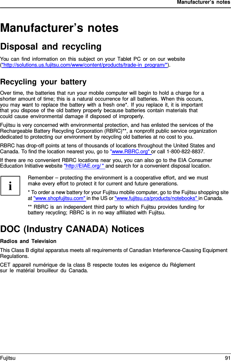 Manufacturer’s notes Manufacturer’s notes Disposal and recycling You can find information on this subject on your  Tablet PC or on our website (&quot;http://solutions.us.fujitsu.com/www/content/products/trade-in_program/&quot;). Recycling your battery Over time, the batteries that run your mobile computer will begin to hold a charge for a shorter amount of time; this is a natural occurrence for all batteries. When this occurs, you may want to replace the battery with a fresh one*. If you replace it, it is important that you dispose of the old battery properly because batteries contain materials that could cause environmental damage if disposed of improperly. Fujitsu is very concerned with environmental protection, and has enlisted the services of the Rechargeable Battery Recycling Corporation (RBRC)**, a nonprofit public service organization dedicated to protecting our environment by recycling old batteries at no cost to you. RBRC has drop-off points at tens of thousands of locations throughout the United States and Canada. To find the location nearest you, go to &quot;www.RBRC.org&quot; or call 1-800-822-8837. If there are no convenient RBRC locations near you, you can also go to the EIA Consumer Education Initiative website &quot;http://EIAE.org/ &quot; and search for a convenient disposal location. Remember – protecting the environment is a cooperative effort, and we must make every effort to protect it for current and future generations. *To order a new battery for your Fujitsu mobile computer, go to the Fujitsu shopping siteat &quot;www.shopfujitsu.com&quot; in the US or &quot;www.fujitsu.ca/products/notebooks&quot; in Canada. ** RBRC is an independent third party to which Fujitsu provides funding for battery recycling; RBRC is in no way affiliated with Fujitsu. DOC (Industry CANADA) Notices Radios and Television This Class B digital apparatus meets all requirements of Canadian Interference-Causing Equipment Regulations. CET appareil numérique de la class B respecte toutes les exigence du Réglement sur le matérial brouilleur du Canada. Fujitsu 91 