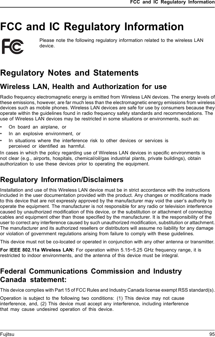 FCC and IC Regulatory InformationFCC and IC Regulatory InformationPlease note the following regulatory information related to the wireless LANdevice.Regulatory Notes and StatementsWireless LAN, Health and Authorization for useRadio frequency electromagnetic energy is emitted from Wireless LAN devices. The energy levels ofthese emissions, however, are far much less than the electromagnetic energy emissions from wirelessdevices such as mobile phones. Wireless LAN devices are safe for use by consumers because theyoperate within the guidelines found in radio frequency safety standards and recommendations. Theuse of Wireless LAN devices may be restricted in some situations or environments, such as:• On board an airplane, or• In an explosive environment, or• In situations where the interference risk to other devices or services isperceived or identiﬁed as harmful.In cases in which the policy regarding use of Wireless LAN devices in speciﬁc environments isnot clear (e.g., airports, hospitals, chemical/oil/gas industrial plants, private buildings), obtainauthorization to use these devices prior to operating the equipment.Regulatory Information/DisclaimersInstallation and use of this Wireless LAN device must be in strict accordance with the instructionsincluded in the user documentation provided with the product. Any changes or modiﬁcations madeto this device that are not expressly approved by the manufacturer may void the user’s authority tooperate the equipment. The manufacturer is not responsible for any radio or television interferencecaused by unauthorized modiﬁcation of this device, or the substitution or attachment of connectingcables and equipment other than those speciﬁed by the manufacturer. It is the responsibility of theuser to correct any interference caused by such unauthorized modiﬁcation, substitution or attachment.The manufacturer and its authorized resellers or distributors will assume no liability for any damageor violation of government regulations arising from failure to comply with these guidelines.This device must not be co-located or operated in conjunction with any other antenna or transmitter.For IEEE 802.11a Wireless LAN: For operation within 5.15~5.25 GHz frequency range, it isrestricted to indoor environments, and the antenna of this device must be integral.Federal Communications Commission and IndustryCanada statement:This device complies with Part 15 of FCC Rules and Industry Canada license exempt RSS standard(s).Operation is subject to the following two conditions: (1) This device may not causeinterference, and, (2) This device must accept any interference, including interferencethat may cause undesired operation of this device.Fujitsu 95