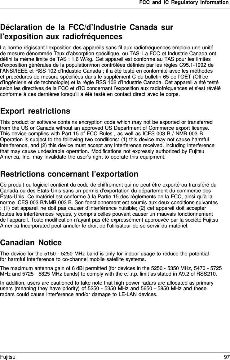 FCC and IC Regulatory Information Déclaration de la FCC/d’Industrie Canada sur l’exposition aux radiofréquences La norme régissant l’exposition des appareils sans fil aux radiofréquences emploie une unité   de mesure dénommée Taux d’absorption spécifique, ou TAS. La FCC et Industrie Canada ont défini la même limite de TAS : 1,6 W/kg. Cet appareil est conforme au TAS pour les limites d’exposition générales de la population/non contrôlées définies par les règles C95.1-1992 de l’ANSI/IEEE et RSS 102 d’Industrie Canada ; il a été testé en conformité avec les méthodes     et procédures de mesure spécifiées dans le supplément C du bulletin 65 de l’OET (Office d’ingénierie et de technologie) et la règle RSS 102 d’Industrie Canada. Cet appareil a été testé selon les directives de la FCC et d’IC concernant l’exposition aux radiofréquences et s’est révélé conforme à ces dernières lorsqu’il a été testé en contact direct avec le corps. Export restrictions This product or software contains encryption code which may not be exported or transferred from the US or Canada without an approved US Department of Commerce export license. This device complies with Part 15 of FCC Rules., as well as ICES 003 B / NMB 003 B. Operation is subject to the following two conditions: (1) this device may not cause harmful interference, and (2) this device must accept any interference received, including interference that may cause undesirable operation. Modifications not expressly authorized by Fujitsu America, Inc. may invalidate the user’s right to operate this equipment. Restrictions concernant l’exportation Ce produit ou logiciel contient du code de chiffrement qui ne peut être exporté ou transféré du Canada ou des États-Unis sans un permis d’exportation du département du commerce des États-Unis. Ce matériel est conforme à la Partie 15 des règlements de la FCC, ainsi qu’à la norme ICES 003 B/NMB 003 B. Son fonctionnement est soumis aux deux conditions suivantes : (1) cet appareil ne doit pas causer d’interférence nuisible; (2) cet appareil doit accepter toutes les interférences reçues, y compris celles pouvant causer un mauvais fonctionnement  de l’appareil. Toute modification n’ayant pas été expressément approuvée par la société Fujitsu America Incorporated peut annuler le droit de l’utilisateur de se servir du matériel. Canadian Notice The device for the 5150 - 5250 MHz band is only for indoor usage to reduce the potential for harmful interference to co-channel mobile satellite systems. The maximum antenna gain of 6 dBi permitted (for devices in the 5250 - 5350 MHz, 5470 - 5725 MHz and 5725 - 5825 MHz bands) to comply with the e.i.r.p. limit as stated in A9.2 of RSS210. In addition, users are cautioned to take note that high power radars are allocated as primary users (meaning they have priority) of 5250 - 5350 MHz and 5650 - 5850 MHz and these radars could cause interference and/or damage to LE-LAN devices. Fujitsu 97 
